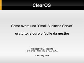 ClearOS



Come avere uno ”Small Business Server”

  gratuito, sicuro e facile da gestire



              Francesco M. Taurino
         CNR SPIN – INFN – Dip. di Fisica UniNA

                   LinuxDay 2012
 
