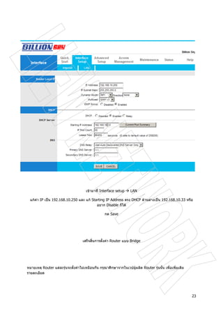 23
เขามาที่ Interface setup LAN
แกคา IP เปน 192.168.10.250 และ แก Starting IP Address ตรง DHCP ดานลางเปน 192.168.10.33 หรือ
อยาก Disable ก็ได
กด Save
เสร็จสิ้นการตั้งคา Router แบบ Bridge
หมายเหตุ Router แตละรุนจะตั้งคาไมเหมือนกัน กรุณาศึกษาจากในเวปผูผลิต Router รุนนั้น เพื่อเพิ่มเติม
รายละเอียด
 