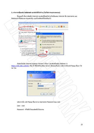 25
1. ทําการเชื่อมตอ Internet ทุกเสนที่มีในราน (ไมใชการแยกเนตเกม)
ขั้นตอนนี้ เปนการติดตั้ง Internet ทุกเสนที่มีอยูในรานใหเชื่อมตอ Internet ซึ่ง Username และ
Password ที่ใชตอเนต ตองตรงกับ เบอรโทรศัพทที่ไดเตรียมไว
เริ่มตนใหเปด Internet explorer Version 6 ขึ้นมา แลวพิมพในชอง Address วา
https://192.168.1.250:81 หรือ IP ที่ตั้งใหกับเครื่อง Server (ขั้นตอนที่แลว) หลังจากนั้นจะมี Popup ขึ้นมา ให
กด Yes
หลังจากนั้น จะมี Popup ขึ้นมาถาม Username Password ของ root
User : root
Password : ที่ไดตั้งไวตอนติดตั้งโปรแกรม
1
2
 