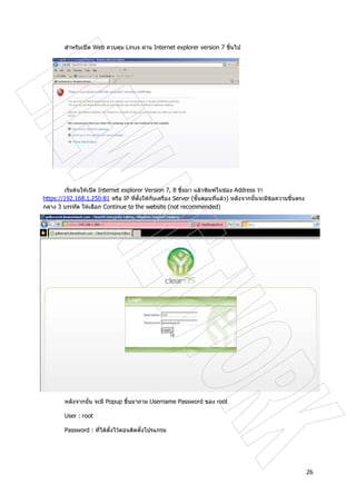 26
สําหรับเปด Web ควบคุม Linux ผาน Internet explorer version 7 ขึ้นไป
เริ่มตนใหเปด Internet explorer Version 7, 8 ขึ้นมา แลวพิมพในชอง Address วา
https://192.168.1.250:81 หรือ IP ที่ตั้งใหกับเครื่อง Server (ขั้นตอนที่แลว) หลังจากนั้นจะมีขอความขึ้นตรง
กลาง 3 บรรทัด ใหเลือก Continue to the website (not recommended)
หลังจากนั้น จะมี Popup ขึ้นมาถาม Username Password ของ root
User : root
Password : ที่ไดตั้งไวตอนติดตั้งโปรแกรม
 