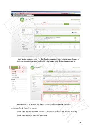 27
จะเขาสูหนาแรกของการ Login (หนานี้จะเปนหนาแรกสุดของเซิฟเวอร อยูในหมวดของ Reports ->
Dashboard -> Overview) ตอมาใหเลือกที่คําวา Network ดานบนเพื่อเขาไปเซตคาการตอเนต
เลือก Network -> IP settings จะเขาสูหนา IP settings เพื่อทําการตอเนต (กรอบที่ 1,2)
จะเห็นกรอบสีแดงที่ 3 และ 4 มีความหมายวา
กรอบที่ 3 คือ กรอบที่ไวใสคา DNS server ของเครื่อง Linux (จะตั้งตาม DNS ของ Net คายที่ใช)
กรอบที่ 4 คือ กรอบที่ไวสําหรับเซตคาการตอเนต
1
2
3
4
 