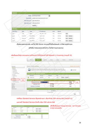 30
เมื่อตอเนตครบทุกเสน และใส DNS Server ตามเนตที่ใชเรียบรอยแลว จะไดตามรูปดานบน
เสร็จสิ้นการตอเนตทุกเสนในราน (ไมใชการแยกเนตเกม)
เพิ่มขั้นตอนใหผูวางระบบสามารถรีโมทเขาไปไดโดยเขาไปที่ Network Incoming (กรอบที่ 10)
กดที่ชอง Standard Services ที่ลูกศรดานขวา เลือกหัวขอ SSH แลวกด Add (กรอบที่ 11)
และกดที่ Standard Services อีกครั้ง เลือก SSH แลวกด Add
เสร็จสิ้นขั้นตอนการอนุญาตควบคุม รอการควบคุม
จากผูวางระบบครับ
10
11
 