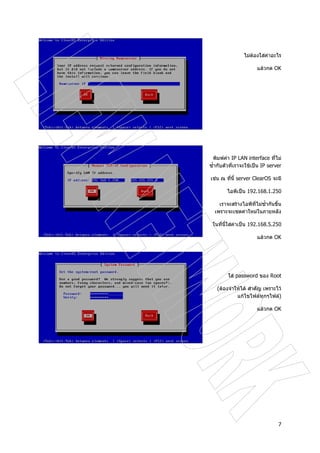 7
ไมตองใสคาอะไร
แลวกด OK
พิมพคา IP LAN interface ที่ไม
ซ้ํากับตัวที่เราจะใชเปน IP server
เชน ณ ที่นี้ server ClearOS จะมี
ไอพีเปน 192.168.1.250
เราจะสรางไอพีที่ไมซ้ํากันขึ้น
เพราะจะเซตคาใหมในภายหลัง
ในที่นี้ใสคาเปน 192.168.5.250
แลวกด OK
ใส password ของ Root
(ตองจําใหได สําคัญ เพราะไว
แกไขไฟลทุกๆไฟล)
แลวกด OK
 