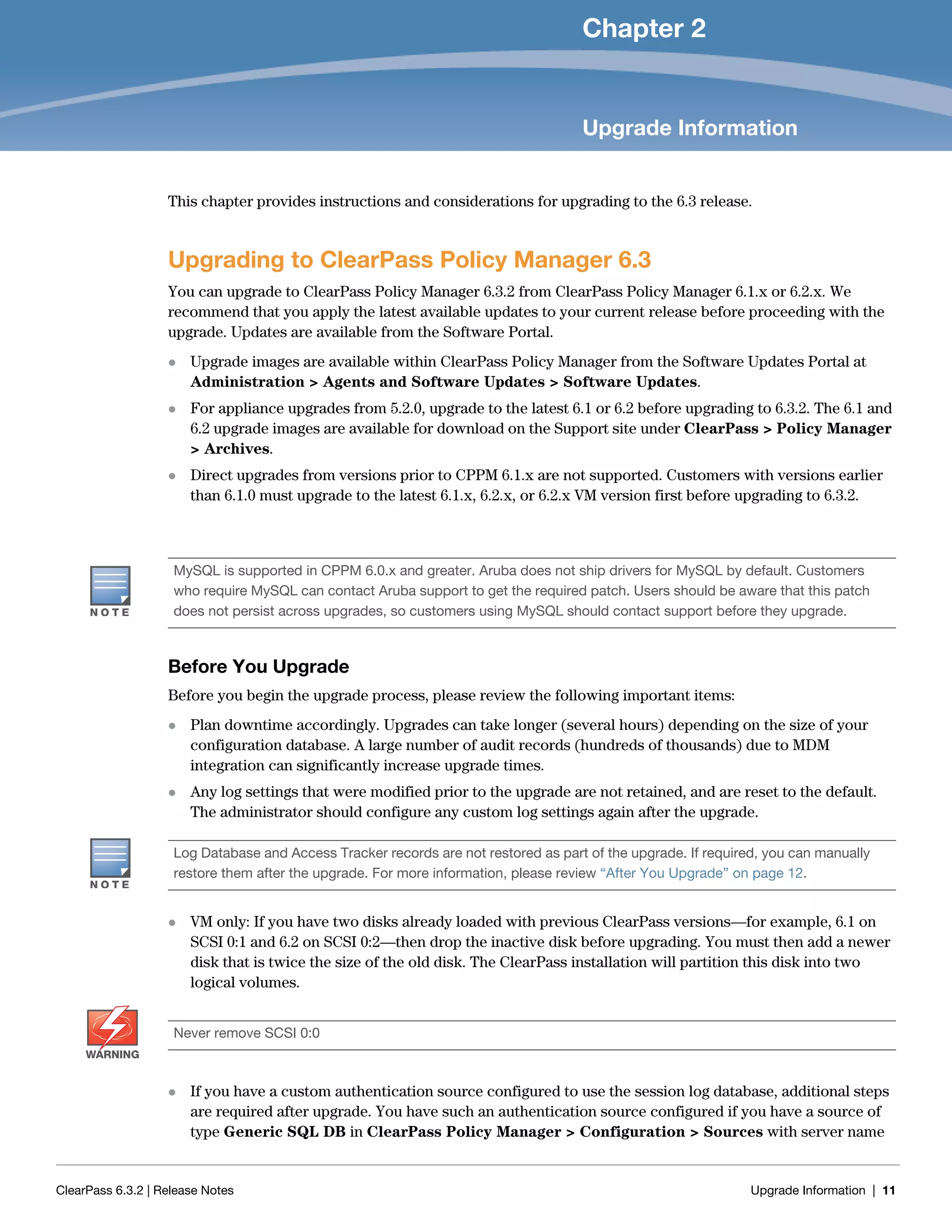 ClearPass 6.3.2 | Release Notes Upgrade Information | 11
Chapter 2
Upgrade Information
This chapter provides instructions and considerations for upgrading to the 6.3 release.
Upgrading to ClearPass Policy Manager 6.3
You can upgrade to ClearPass Policy Manager 6.3.2 from ClearPass Policy Manager 6.1.x or 6.2.x. We
recommend that you apply the latest available updates to your current release before proceeding with the
upgrade. Updates are available from the Software Portal.
 Upgrade images are available within ClearPass Policy Manager from the Software Updates Portal at
Administration > Agents and Software Updates > Software Updates.
 For appliance upgrades from 5.2.0, upgrade to the latest 6.1 or 6.2 before upgrading to 6.3.2. The 6.1 and
6.2 upgrade images are available for download on the Support site under ClearPass > Policy Manager
> Archives.
 Direct upgrades from versions prior to CPPM 6.1.x are not supported. Customers with versions earlier
than 6.1.0 must upgrade to the latest 6.1.x, 6.2.x, or 6.2.x VM version first before upgrading to 6.3.2.
Before You Upgrade
Before you begin the upgrade process, please review the following important items:
 Plan downtime accordingly. Upgrades can take longer (several hours) depending on the size of your
configuration database. A large number of audit records (hundreds of thousands) due to MDM
integration can significantly increase upgrade times.
 Any log settings that were modified prior to the upgrade are not retained, and are reset to the default.
The administrator should configure any custom log settings again after the upgrade.
 VM only: If you have two disks already loaded with previous ClearPass versions—for example, 6.1 on
SCSI 0:1 and 6.2 on SCSI 0:2—then drop the inactive disk before upgrading. You must then add a newer
disk that is twice the size of the old disk. The ClearPass installation will partition this disk into two
logical volumes.
 If you have a custom authentication source configured to use the session log database, additional steps
are required after upgrade. You have such an authentication source configured if you have a source of
type Generic SQL DB in ClearPass Policy Manager > Configuration > Sources with server name
MySQL is supported in CPPM 6.0.x and greater. Aruba does not ship drivers for MySQL by default. Customers
who require MySQL can contact Aruba support to get the required patch. Users should be aware that this patch
does not persist across upgrades, so customers using MySQL should contact support before they upgrade.
Log Database and Access Tracker records are not restored as part of the upgrade. If required, you can manually
restore them after the upgrade. For more information, please review “After You Upgrade” on page 12.
WARNING
Never remove SCSI 0:0
 