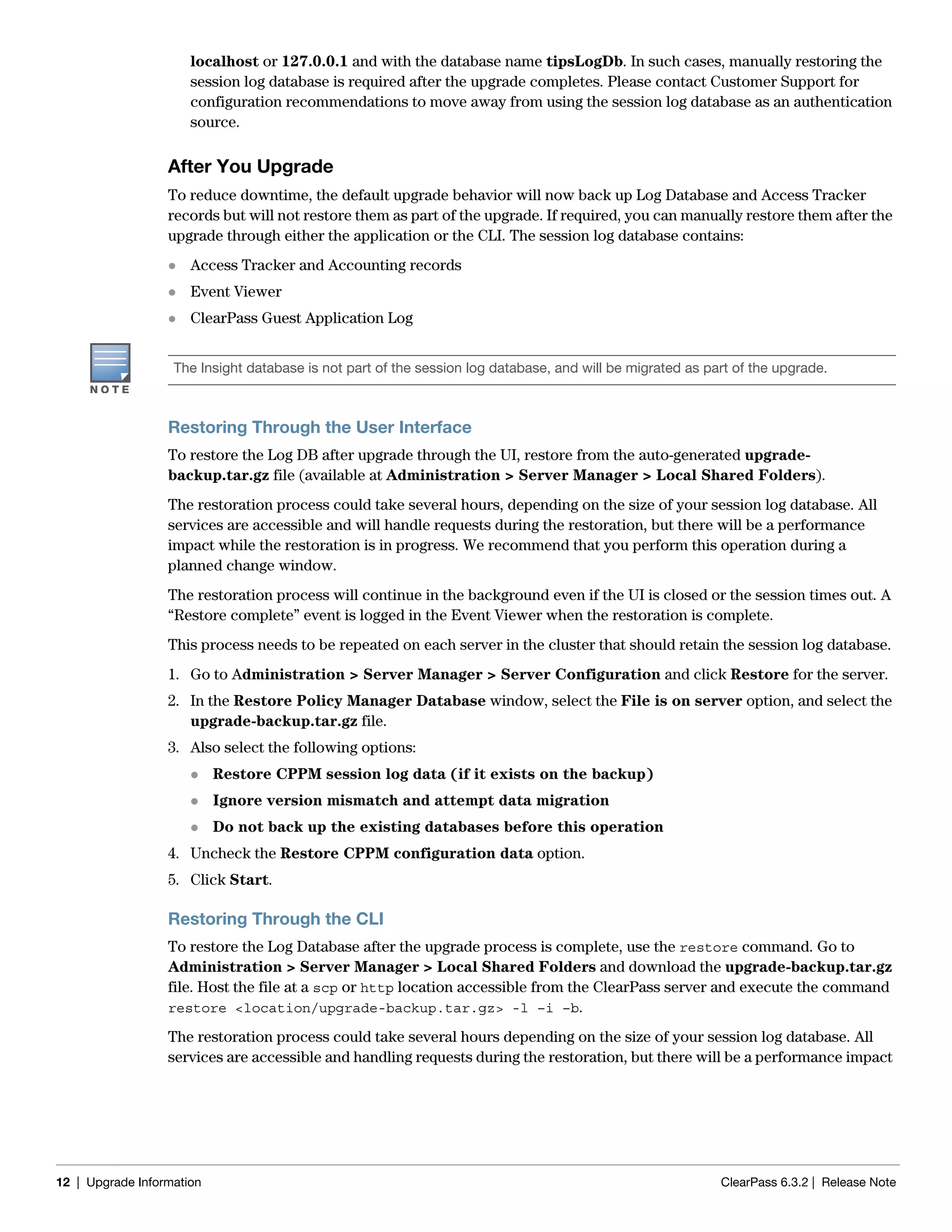 12 | Upgrade Information ClearPass 6.3.2 | Release Note
localhost or 127.0.0.1 and with the database name tipsLogDb. In such cases, manually restoring the
session log database is required after the upgrade completes. Please contact Customer Support for
configuration recommendations to move away from using the session log database as an authentication
source.
After You Upgrade
To reduce downtime, the default upgrade behavior will now back up Log Database and Access Tracker
records but will not restore them as part of the upgrade. If required, you can manually restore them after the
upgrade through either the application or the CLI. The session log database contains:
 Access Tracker and Accounting records
 Event Viewer
 ClearPass Guest Application Log
Restoring Through the User Interface
To restore the Log DB after upgrade through the UI, restore from the auto-generated upgrade-
backup.tar.gz file (available at Administration > Server Manager > Local Shared Folders).
The restoration process could take several hours, depending on the size of your session log database. All
services are accessible and will handle requests during the restoration, but there will be a performance
impact while the restoration is in progress. We recommend that you perform this operation during a
planned change window.
The restoration process will continue in the background even if the UI is closed or the session times out. A
“Restore complete” event is logged in the Event Viewer when the restoration is complete.
This process needs to be repeated on each server in the cluster that should retain the session log database.
1. Go to Administration > Server Manager > Server Configuration and click Restore for the server.
2. In the Restore Policy Manager Database window, select the File is on server option, and select the
upgrade-backup.tar.gz file.
3. Also select the following options:
 Restore CPPM session log data (if it exists on the backup)
 Ignore version mismatch and attempt data migration
 Do not back up the existing databases before this operation
4. Uncheck the Restore CPPM configuration data option.
5. Click Start.
Restoring Through the CLI
To restore the Log Database after the upgrade process is complete, use the restore command. Go to
Administration > Server Manager > Local Shared Folders and download the upgrade-backup.tar.gz
file. Host the file at a scp or http location accessible from the ClearPass server and execute the command
restore <location/upgrade-backup.tar.gz> -l –i –b.
The restoration process could take several hours depending on the size of your session log database. All
services are accessible and handling requests during the restoration, but there will be a performance impact
The Insight database is not part of the session log database, and will be migrated as part of the upgrade.
 