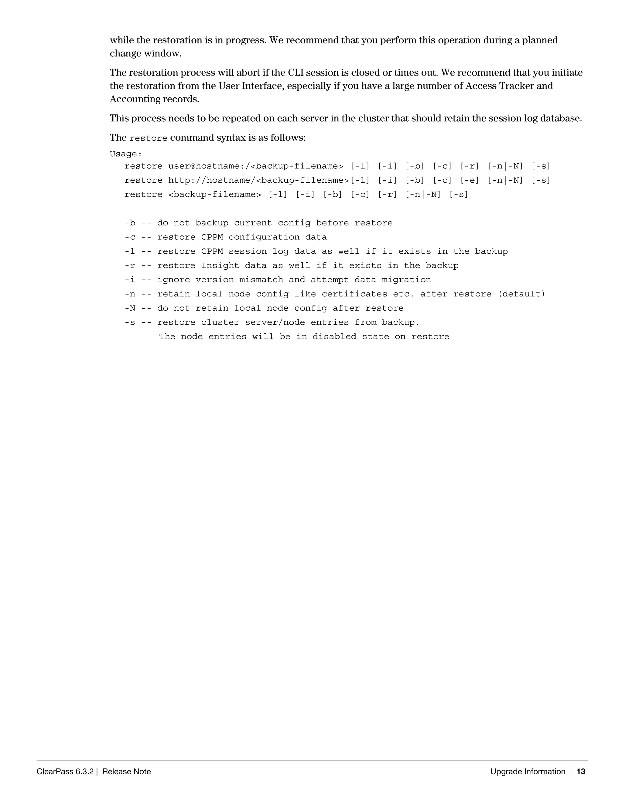 ClearPass 6.3.2 | Release Note Upgrade Information | 13
while the restoration is in progress. We recommend that you perform this operation during a planned
change window.
The restoration process will abort if the CLI session is closed or times out. We recommend that you initiate
the restoration from the User Interface, especially if you have a large number of Access Tracker and
Accounting records.
This process needs to be repeated on each server in the cluster that should retain the session log database.
The restore command syntax is as follows:
Usage:
restore user@hostname:/<backup-filename> [-l] [-i] [-b] [-c] [-r] [-n|-N] [-s]
restore http://hostname/<backup-filename>[-l] [-i] [-b] [-c] [-e] [-n|-N] [-s]
restore <backup-filename> [-l] [-i] [-b] [-c] [-r] [-n|-N] [-s]
-b -- do not backup current config before restore
-c -- restore CPPM configuration data
-l -- restore CPPM session log data as well if it exists in the backup
-r -- restore Insight data as well if it exists in the backup
-i -- ignore version mismatch and attempt data migration
-n -- retain local node config like certificates etc. after restore (default)
-N -- do not retain local node config after restore
-s -- restore cluster server/node entries from backup.
The node entries will be in disabled state on restore
 