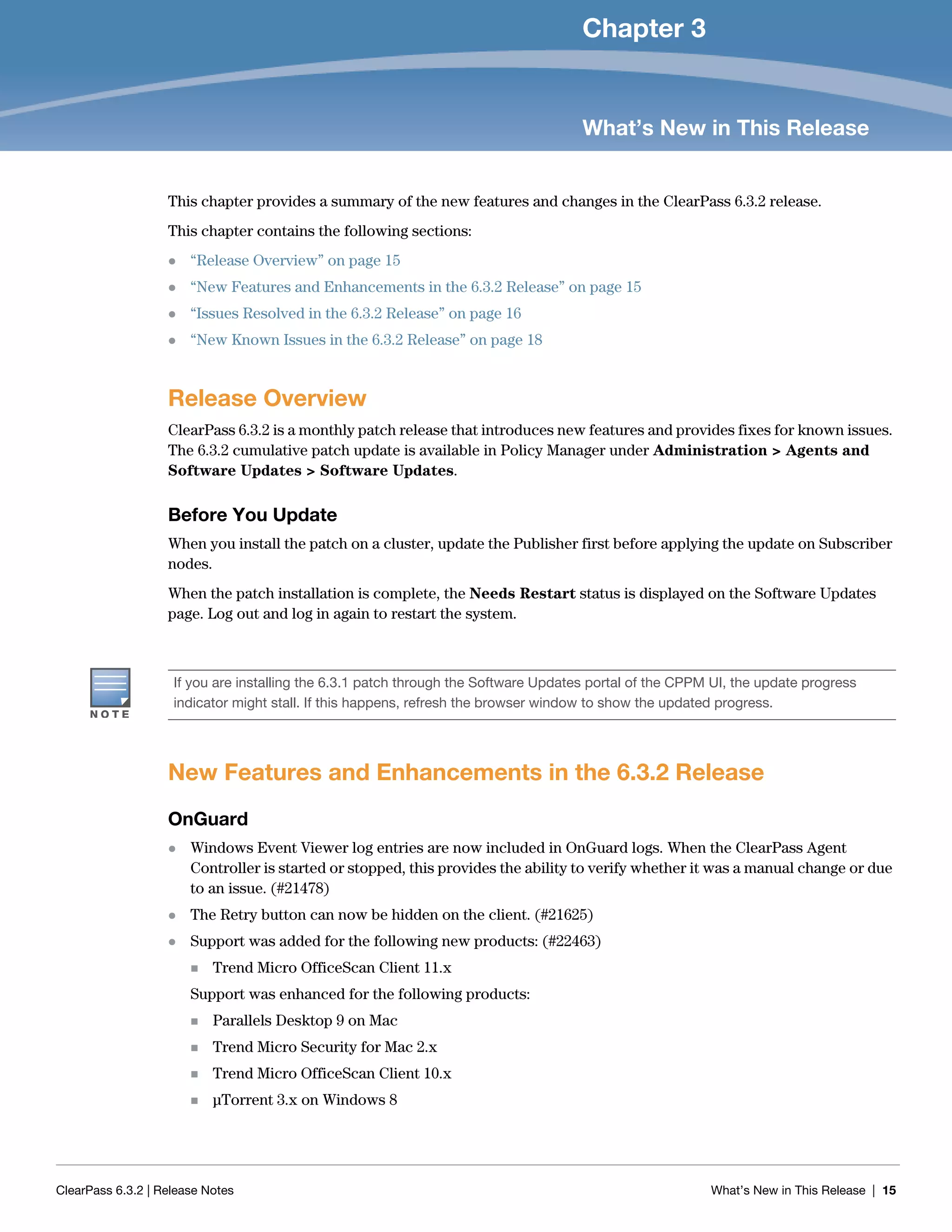 ClearPass 6.3.2 | Release Notes What’s New in This Release | 15
Chapter 3
What’s New in This Release
This chapter provides a summary of the new features and changes in the ClearPass 6.3.2 release.
This chapter contains the following sections:
 “Release Overview” on page 15
 “New Features and Enhancements in the 6.3.2 Release” on page 15
 “Issues Resolved in the 6.3.2 Release” on page 16
 “New Known Issues in the 6.3.2 Release” on page 18
Release Overview
ClearPass 6.3.2 is a monthly patch release that introduces new features and provides fixes for known issues.
The 6.3.2 cumulative patch update is available in Policy Manager under Administration > Agents and
Software Updates > Software Updates.
Before You Update
When you install the patch on a cluster, update the Publisher first before applying the update on Subscriber
nodes.
When the patch installation is complete, the Needs Restart status is displayed on the Software Updates
page. Log out and log in again to restart the system.
New Features and Enhancements in the 6.3.2 Release
OnGuard
 Windows Event Viewer log entries are now included in OnGuard logs. When the ClearPass Agent
Controller is started or stopped, this provides the ability to verify whether it was a manual change or due
to an issue. (#21478)
 The Retry button can now be hidden on the client. (#21625)
 Support was added for the following new products: (#22463)
 Trend Micro OfficeScan Client 11.x
Support was enhanced for the following products:
 Parallels Desktop 9 on Mac
 Trend Micro Security for Mac 2.x
 Trend Micro OfficeScan Client 10.x
 μTorrent 3.x on Windows 8
If you are installing the 6.3.1 patch through the Software Updates portal of the CPPM UI, the update progress
indicator might stall. If this happens, refresh the browser window to show the updated progress.
 