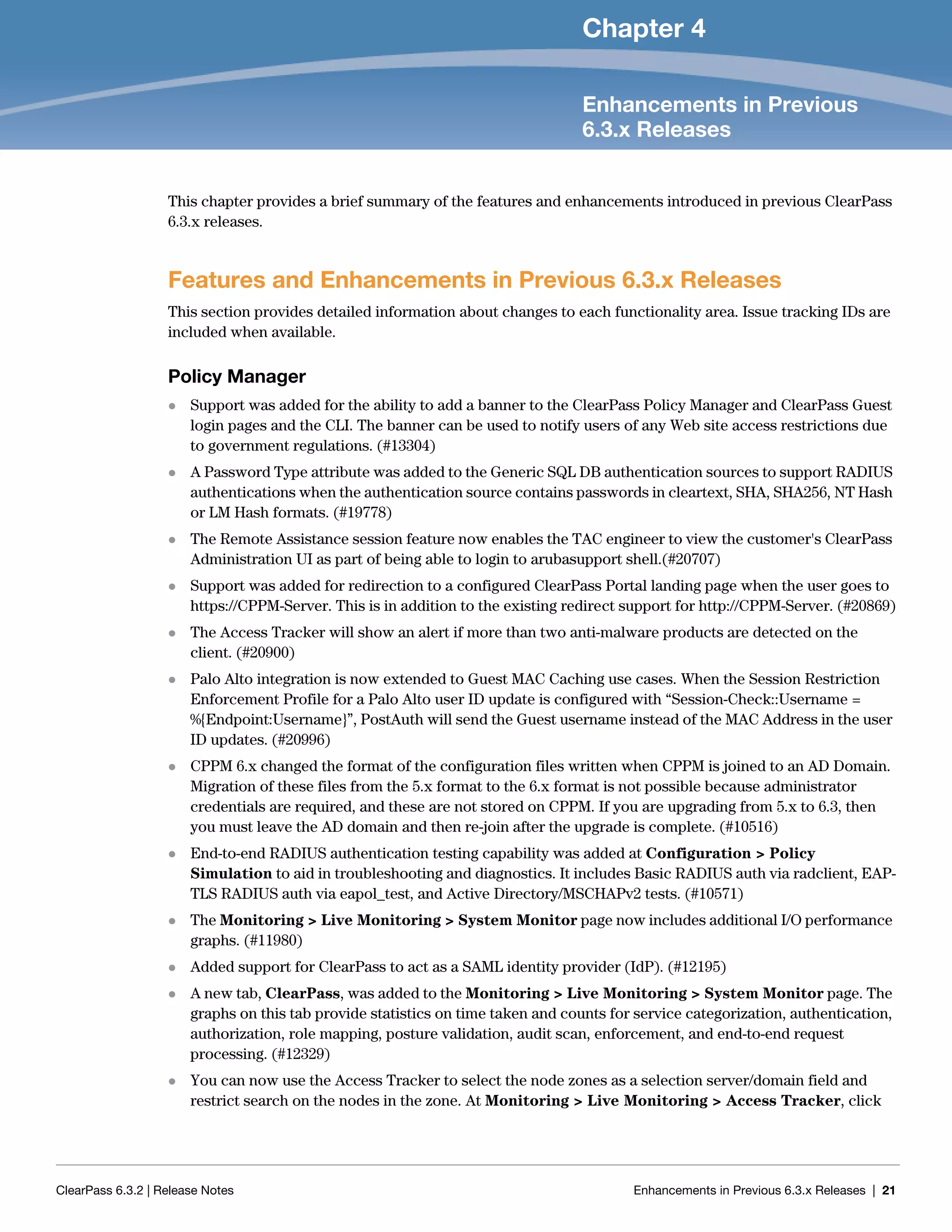 ClearPass 6.3.2 | Release Notes Enhancements in Previous 6.3.x Releases | 21
Chapter 4
Enhancements in Previous
6.3.x Releases
This chapter provides a brief summary of the features and enhancements introduced in previous ClearPass
6.3.x releases.
Features and Enhancements in Previous 6.3.x Releases
This section provides detailed information about changes to each functionality area. Issue tracking IDs are
included when available.
Policy Manager
 Support was added for the ability to add a banner to the ClearPass Policy Manager and ClearPass Guest
login pages and the CLI. The banner can be used to notify users of any Web site access restrictions due
to government regulations. (#13304)
 A Password Type attribute was added to the Generic SQL DB authentication sources to support RADIUS
authentications when the authentication source contains passwords in cleartext, SHA, SHA256, NT Hash
or LM Hash formats. (#19778)
 The Remote Assistance session feature now enables the TAC engineer to view the customer's ClearPass
Administration UI as part of being able to login to arubasupport shell.(#20707)
 Support was added for redirection to a configured ClearPass Portal landing page when the user goes to
https://CPPM-Server. This is in addition to the existing redirect support for http://CPPM-Server. (#20869)
 The Access Tracker will show an alert if more than two anti-malware products are detected on the
client. (#20900)
 Palo Alto integration is now extended to Guest MAC Caching use cases. When the Session Restriction
Enforcement Profile for a Palo Alto user ID update is configured with “Session-Check::Username =
%{Endpoint:Username}”, PostAuth will send the Guest username instead of the MAC Address in the user
ID updates. (#20996)
 CPPM 6.x changed the format of the configuration files written when CPPM is joined to an AD Domain.
Migration of these files from the 5.x format to the 6.x format is not possible because administrator
credentials are required, and these are not stored on CPPM. If you are upgrading from 5.x to 6.3, then
you must leave the AD domain and then re-join after the upgrade is complete. (#10516)
 End-to-end RADIUS authentication testing capability was added at Configuration > Policy
Simulation to aid in troubleshooting and diagnostics. It includes Basic RADIUS auth via radclient, EAP-
TLS RADIUS auth via eapol_test, and Active Directory/MSCHAPv2 tests. (#10571)
 The Monitoring > Live Monitoring > System Monitor page now includes additional I/O performance
graphs. (#11980)
 Added support for ClearPass to act as a SAML identity provider (IdP). (#12195)
 A new tab, ClearPass, was added to the Monitoring > Live Monitoring > System Monitor page. The
graphs on this tab provide statistics on time taken and counts for service categorization, authentication,
authorization, role mapping, posture validation, audit scan, enforcement, and end-to-end request
processing. (#12329)
 You can now use the Access Tracker to select the node zones as a selection server/domain field and
restrict search on the nodes in the zone. At Monitoring > Live Monitoring > Access Tracker, click
 