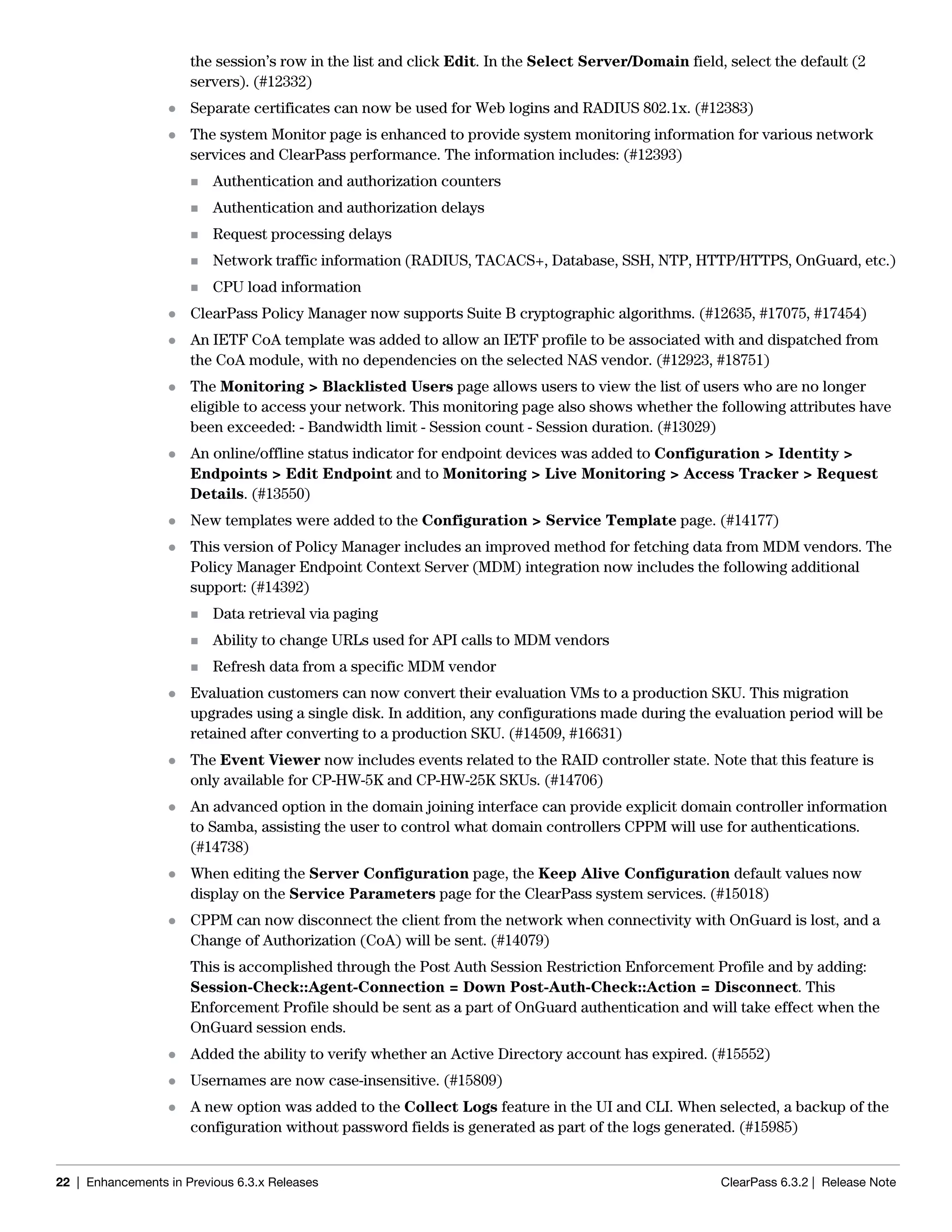22 | Enhancements in Previous 6.3.x Releases ClearPass 6.3.2 | Release Note
the session’s row in the list and click Edit. In the Select Server/Domain field, select the default (2
servers). (#12332)
 Separate certificates can now be used for Web logins and RADIUS 802.1x. (#12383)
 The system Monitor page is enhanced to provide system monitoring information for various network
services and ClearPass performance. The information includes: (#12393)
 Authentication and authorization counters
 Authentication and authorization delays
 Request processing delays
 Network traffic information (RADIUS, TACACS+, Database, SSH, NTP, HTTP/HTTPS, OnGuard, etc.)
 CPU load information
 ClearPass Policy Manager now supports Suite B cryptographic algorithms. (#12635, #17075, #17454)
 An IETF CoA template was added to allow an IETF profile to be associated with and dispatched from
the CoA module, with no dependencies on the selected NAS vendor. (#12923, #18751)
 The Monitoring > Blacklisted Users page allows users to view the list of users who are no longer
eligible to access your network. This monitoring page also shows whether the following attributes have
been exceeded: - Bandwidth limit - Session count - Session duration. (#13029)
 An online/offline status indicator for endpoint devices was added to Configuration > Identity >
Endpoints > Edit Endpoint and to Monitoring > Live Monitoring > Access Tracker > Request
Details. (#13550)
 New templates were added to the Configuration > Service Template page. (#14177)
 This version of Policy Manager includes an improved method for fetching data from MDM vendors. The
Policy Manager Endpoint Context Server (MDM) integration now includes the following additional
support: (#14392)
 Data retrieval via paging
 Ability to change URLs used for API calls to MDM vendors
 Refresh data from a specific MDM vendor
 Evaluation customers can now convert their evaluation VMs to a production SKU. This migration
upgrades using a single disk. In addition, any configurations made during the evaluation period will be
retained after converting to a production SKU. (#14509, #16631)
 The Event Viewer now includes events related to the RAID controller state. Note that this feature is
only available for CP-HW-5K and CP-HW-25K SKUs. (#14706)
 An advanced option in the domain joining interface can provide explicit domain controller information
to Samba, assisting the user to control what domain controllers CPPM will use for authentications.
(#14738)
 When editing the Server Configuration page, the Keep Alive Configuration default values now
display on the Service Parameters page for the ClearPass system services. (#15018)
 CPPM can now disconnect the client from the network when connectivity with OnGuard is lost, and a
Change of Authorization (CoA) will be sent. (#14079)
This is accomplished through the Post Auth Session Restriction Enforcement Profile and by adding:
Session-Check::Agent-Connection = Down Post-Auth-Check::Action = Disconnect. This
Enforcement Profile should be sent as a part of OnGuard authentication and will take effect when the
OnGuard session ends.
 Added the ability to verify whether an Active Directory account has expired. (#15552)
 Usernames are now case-insensitive. (#15809)
 A new option was added to the Collect Logs feature in the UI and CLI. When selected, a backup of the
configuration without password fields is generated as part of the logs generated. (#15985)
 