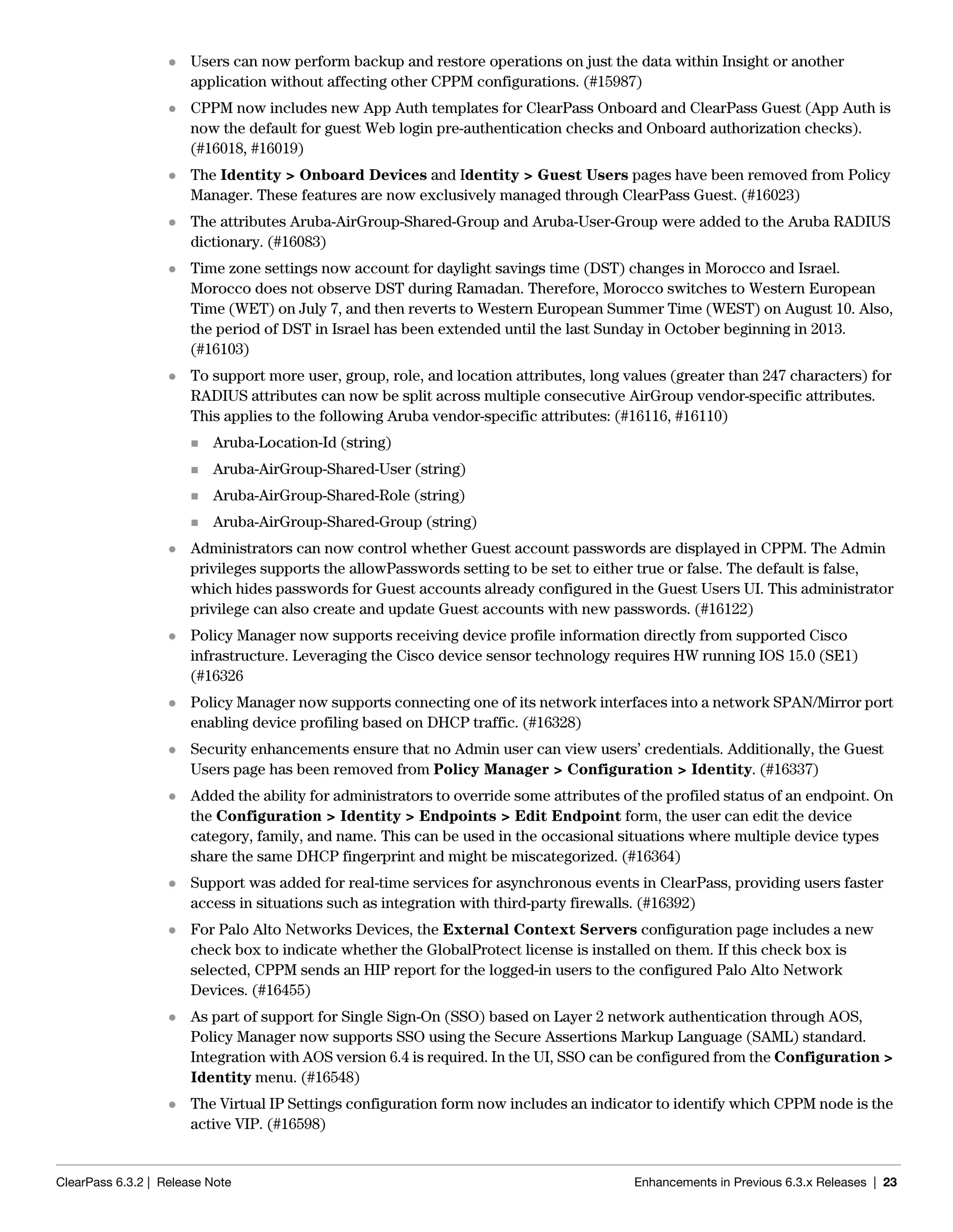 ClearPass 6.3.2 | Release Note Enhancements in Previous 6.3.x Releases | 23
 Users can now perform backup and restore operations on just the data within Insight or another
application without affecting other CPPM configurations. (#15987)
 CPPM now includes new App Auth templates for ClearPass Onboard and ClearPass Guest (App Auth is
now the default for guest Web login pre-authentication checks and Onboard authorization checks).
(#16018, #16019)
 The Identity > Onboard Devices and Identity > Guest Users pages have been removed from Policy
Manager. These features are now exclusively managed through ClearPass Guest. (#16023)
 The attributes Aruba-AirGroup-Shared-Group and Aruba-User-Group were added to the Aruba RADIUS
dictionary. (#16083)
 Time zone settings now account for daylight savings time (DST) changes in Morocco and Israel.
Morocco does not observe DST during Ramadan. Therefore, Morocco switches to Western European
Time (WET) on July 7, and then reverts to Western European Summer Time (WEST) on August 10. Also,
the period of DST in Israel has been extended until the last Sunday in October beginning in 2013.
(#16103)
 To support more user, group, role, and location attributes, long values (greater than 247 characters) for
RADIUS attributes can now be split across multiple consecutive AirGroup vendor-specific attributes.
This applies to the following Aruba vendor-specific attributes: (#16116, #16110)
 Aruba-Location-Id (string)
 Aruba-AirGroup-Shared-User (string)
 Aruba-AirGroup-Shared-Role (string)
 Aruba-AirGroup-Shared-Group (string)
 Administrators can now control whether Guest account passwords are displayed in CPPM. The Admin
privileges supports the allowPasswords setting to be set to either true or false. The default is false,
which hides passwords for Guest accounts already configured in the Guest Users UI. This administrator
privilege can also create and update Guest accounts with new passwords. (#16122)
 Policy Manager now supports receiving device profile information directly from supported Cisco
infrastructure. Leveraging the Cisco device sensor technology requires HW running IOS 15.0 (SE1)
(#16326
 Policy Manager now supports connecting one of its network interfaces into a network SPAN/Mirror port
enabling device profiling based on DHCP traffic. (#16328)
 Security enhancements ensure that no Admin user can view users’ credentials. Additionally, the Guest
Users page has been removed from Policy Manager > Configuration > Identity. (#16337)
 Added the ability for administrators to override some attributes of the profiled status of an endpoint. On
the Configuration > Identity > Endpoints > Edit Endpoint form, the user can edit the device
category, family, and name. This can be used in the occasional situations where multiple device types
share the same DHCP fingerprint and might be miscategorized. (#16364)
 Support was added for real-time services for asynchronous events in ClearPass, providing users faster
access in situations such as integration with third-party firewalls. (#16392)
 For Palo Alto Networks Devices, the External Context Servers configuration page includes a new
check box to indicate whether the GlobalProtect license is installed on them. If this check box is
selected, CPPM sends an HIP report for the logged-in users to the configured Palo Alto Network
Devices. (#16455)
 As part of support for Single Sign-On (SSO) based on Layer 2 network authentication through AOS,
Policy Manager now supports SSO using the Secure Assertions Markup Language (SAML) standard.
Integration with AOS version 6.4 is required. In the UI, SSO can be configured from the Configuration >
Identity menu. (#16548)
 The Virtual IP Settings configuration form now includes an indicator to identify which CPPM node is the
active VIP. (#16598)
 