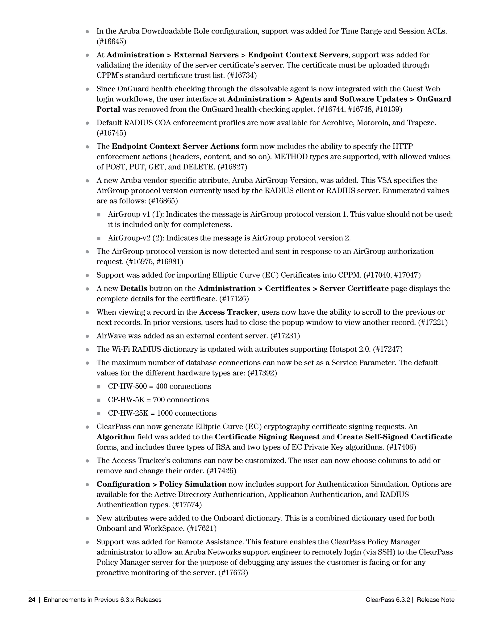 24 | Enhancements in Previous 6.3.x Releases ClearPass 6.3.2 | Release Note
 In the Aruba Downloadable Role configuration, support was added for Time Range and Session ACLs.
(#16645)
 At Administration > External Servers > Endpoint Context Servers, support was added for
validating the identity of the server certificate’s server. The certificate must be uploaded through
CPPM’s standard certificate trust list. (#16734)
 Since OnGuard health checking through the dissolvable agent is now integrated with the Guest Web
login workflows, the user interface at Administration > Agents and Software Updates > OnGuard
Portal was removed from the OnGuard health-checking applet. (#16744, #16748, #10139)
 Default RADIUS COA enforcement profiles are now available for Aerohive, Motorola, and Trapeze.
(#16745)
 The Endpoint Context Server Actions form now includes the ability to specify the HTTP
enforcement actions (headers, content, and so on). METHOD types are supported, with allowed values
of POST, PUT, GET, and DELETE. (#16827)
 A new Aruba vendor-specific attribute, Aruba-AirGroup-Version, was added. This VSA specifies the
AirGroup protocol version currently used by the RADIUS client or RADIUS server. Enumerated values
are as follows: (#16865)
 AirGroup-v1 (1): Indicates the message is AirGroup protocol version 1. This value should not be used;
it is included only for completeness.
 AirGroup-v2 (2): Indicates the message is AirGroup protocol version 2.
 The AirGroup protocol version is now detected and sent in response to an AirGroup authorization
request. (#16975, #16981)
 Support was added for importing Elliptic Curve (EC) Certificates into CPPM. (#17040, #17047)
 A new Details button on the Administration > Certificates > Server Certificate page displays the
complete details for the certificate. (#17126)
 When viewing a record in the Access Tracker, users now have the ability to scroll to the previous or
next records. In prior versions, users had to close the popup window to view another record. (#17221)
 AirWave was added as an external content server. (#17231)
 The Wi-Fi RADIUS dictionary is updated with attributes supporting Hotspot 2.0. (#17247)
 The maximum number of database connections can now be set as a Service Parameter. The default
values for the different hardware types are: (#17392)
 CP-HW-500 = 400 connections
 CP-HW-5K = 700 connections
 CP-HW-25K = 1000 connections
 ClearPass can now generate Elliptic Curve (EC) cryptography certificate signing requests. An
Algorithm field was added to the Certificate Signing Request and Create Self-Signed Certificate
forms, and includes three types of RSA and two types of EC Private Key algorithms. (#17406)
 The Access Tracker’s columns can now be customized. The user can now choose columns to add or
remove and change their order. (#17426)
 Configuration > Policy Simulation now includes support for Authentication Simulation. Options are
available for the Active Directory Authentication, Application Authentication, and RADIUS
Authentication types. (#17574)
 New attributes were added to the Onboard dictionary. This is a combined dictionary used for both
Onboard and WorkSpace. (#17621)
 Support was added for Remote Assistance. This feature enables the ClearPass Policy Manager
administrator to allow an Aruba Networks support engineer to remotely login (via SSH) to the ClearPass
Policy Manager server for the purpose of debugging any issues the customer is facing or for any
proactive monitoring of the server. (#17673)
 
