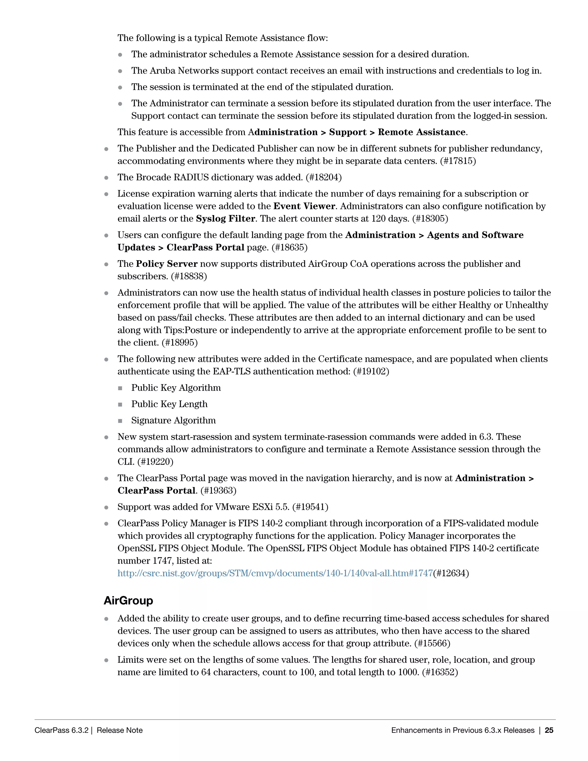 ClearPass 6.3.2 | Release Note Enhancements in Previous 6.3.x Releases | 25
The following is a typical Remote Assistance flow:
 The administrator schedules a Remote Assistance session for a desired duration.
 The Aruba Networks support contact receives an email with instructions and credentials to log in.
 The session is terminated at the end of the stipulated duration.
 The Administrator can terminate a session before its stipulated duration from the user interface. The
Support contact can terminate the session before its stipulated duration from the logged-in session.
This feature is accessible from Administration > Support > Remote Assistance.
 The Publisher and the Dedicated Publisher can now be in different subnets for publisher redundancy,
accommodating environments where they might be in separate data centers. (#17815)
 The Brocade RADIUS dictionary was added. (#18204)
 License expiration warning alerts that indicate the number of days remaining for a subscription or
evaluation license were added to the Event Viewer. Administrators can also configure notification by
email alerts or the Syslog Filter. The alert counter starts at 120 days. (#18305)
 Users can configure the default landing page from the Administration > Agents and Software
Updates > ClearPass Portal page. (#18635)
 The Policy Server now supports distributed AirGroup CoA operations across the publisher and
subscribers. (#18838)
 Administrators can now use the health status of individual health classes in posture policies to tailor the
enforcement profile that will be applied. The value of the attributes will be either Healthy or Unhealthy
based on pass/fail checks. These attributes are then added to an internal dictionary and can be used
along with Tips:Posture or independently to arrive at the appropriate enforcement profile to be sent to
the client. (#18995)
 The following new attributes were added in the Certificate namespace, and are populated when clients
authenticate using the EAP-TLS authentication method: (#19102)
 Public Key Algorithm
 Public Key Length
 Signature Algorithm
 New system start-rasession and system terminate-rasession commands were added in 6.3. These
commands allow administrators to configure and terminate a Remote Assistance session through the
CLI. (#19220)
 The ClearPass Portal page was moved in the navigation hierarchy, and is now at Administration >
ClearPass Portal. (#19363)
 Support was added for VMware ESXi 5.5. (#19541)
 ClearPass Policy Manager is FIPS 140-2 compliant through incorporation of a FIPS-validated module
which provides all cryptography functions for the application. Policy Manager incorporates the
OpenSSL FIPS Object Module. The OpenSSL FIPS Object Module has obtained FIPS 140-2 certificate
number 1747, listed at:
http://csrc.nist.gov/groups/STM/cmvp/documents/140-1/140val-all.htm#1747(#12634)
AirGroup
 Added the ability to create user groups, and to define recurring time-based access schedules for shared
devices. The user group can be assigned to users as attributes, who then have access to the shared
devices only when the schedule allows access for that group attribute. (#15566)
 Limits were set on the lengths of some values. The lengths for shared user, role, location, and group
name are limited to 64 characters, count to 100, and total length to 1000. (#16352)
 