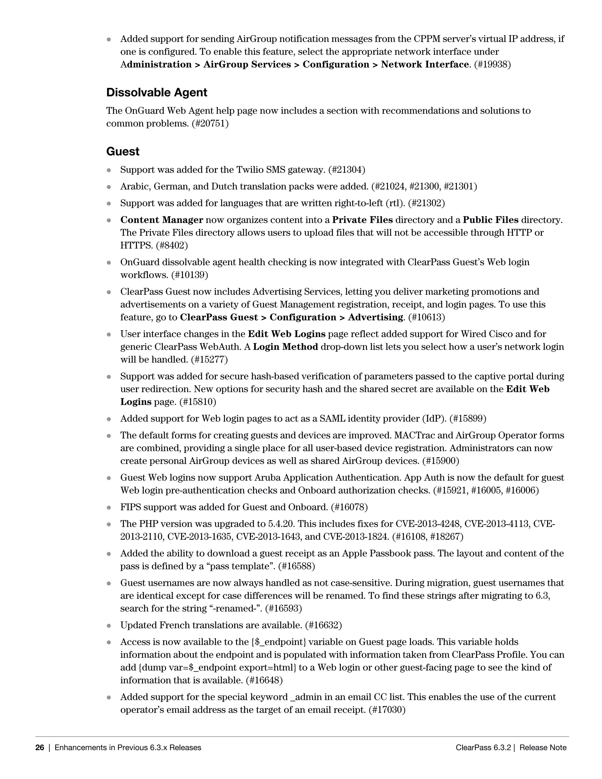 26 | Enhancements in Previous 6.3.x Releases ClearPass 6.3.2 | Release Note
 Added support for sending AirGroup notification messages from the CPPM server’s virtual IP address, if
one is configured. To enable this feature, select the appropriate network interface under
Administration > AirGroup Services > Configuration > Network Interface. (#19938)
Dissolvable Agent
The OnGuard Web Agent help page now includes a section with recommendations and solutions to
common problems. (#20751)
Guest
 Support was added for the Twilio SMS gateway. (#21304)
 Arabic, German, and Dutch translation packs were added. (#21024, #21300, #21301)
 Support was added for languages that are written right-to-left (rtl). (#21302)
 Content Manager now organizes content into a Private Files directory and a Public Files directory.
The Private Files directory allows users to upload files that will not be accessible through HTTP or
HTTPS. (#8402)
 OnGuard dissolvable agent health checking is now integrated with ClearPass Guest’s Web login
workflows. (#10139)
 ClearPass Guest now includes Advertising Services, letting you deliver marketing promotions and
advertisements on a variety of Guest Management registration, receipt, and login pages. To use this
feature, go to ClearPass Guest > Configuration > Advertising. (#10613)
 User interface changes in the Edit Web Logins page reflect added support for Wired Cisco and for
generic ClearPass WebAuth. A Login Method drop-down list lets you select how a user’s network login
will be handled. (#15277)
 Support was added for secure hash-based verification of parameters passed to the captive portal during
user redirection. New options for security hash and the shared secret are available on the Edit Web
Logins page. (#15810)
 Added support for Web login pages to act as a SAML identity provider (IdP). (#15899)
 The default forms for creating guests and devices are improved. MACTrac and AirGroup Operator forms
are combined, providing a single place for all user-based device registration. Administrators can now
create personal AirGroup devices as well as shared AirGroup devices. (#15900)
 Guest Web logins now support Aruba Application Authentication. App Auth is now the default for guest
Web login pre-authentication checks and Onboard authorization checks. (#15921, #16005, #16006)
 FIPS support was added for Guest and Onboard. (#16078)
 The PHP version was upgraded to 5.4.20. This includes fixes for CVE-2013-4248, CVE-2013-4113, CVE-
2013-2110, CVE-2013-1635, CVE-2013-1643, and CVE-2013-1824. (#16108, #18267)
 Added the ability to download a guest receipt as an Apple Passbook pass. The layout and content of the
pass is defined by a “pass template”. (#16588)
 Guest usernames are now always handled as not case-sensitive. During migration, guest usernames that
are identical except for case differences will be renamed. To find these strings after migrating to 6.3,
search for the string “-renamed-”. (#16593)
 Updated French translations are available. (#16632)
 Access is now available to the {$_endpoint} variable on Guest page loads. This variable holds
information about the endpoint and is populated with information taken from ClearPass Profile. You can
add {dump var=$_endpoint export=html} to a Web login or other guest-facing page to see the kind of
information that is available. (#16648)
 Added support for the special keyword _admin in an email CC list. This enables the use of the current
operator’s email address as the target of an email receipt. (#17030)
 