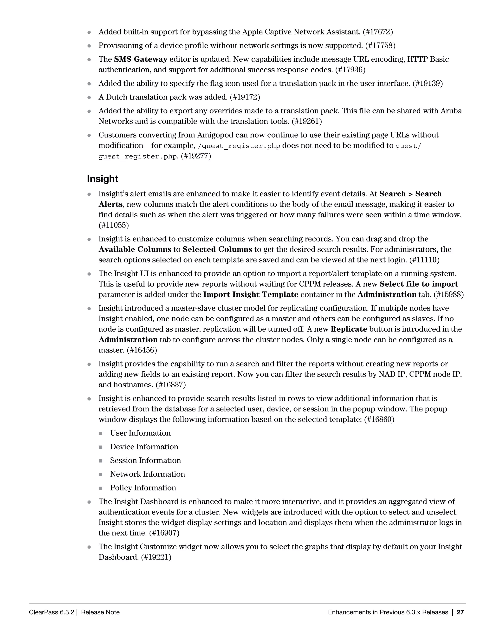 ClearPass 6.3.2 | Release Note Enhancements in Previous 6.3.x Releases | 27
 Added built-in support for bypassing the Apple Captive Network Assistant. (#17672)
 Provisioning of a device profile without network settings is now supported. (#17758)
 The SMS Gateway editor is updated. New capabilities include message URL encoding, HTTP Basic
authentication, and support for additional success response codes. (#17936)
 Added the ability to specify the flag icon used for a translation pack in the user interface. (#19139)
 A Dutch translation pack was added. (#19172)
 Added the ability to export any overrides made to a translation pack. This file can be shared with Aruba
Networks and is compatible with the translation tools. (#19261)
 Customers converting from Amigopod can now continue to use their existing page URLs without
modification—for example, /guest_register.php does not need to be modified to guest/
guest_register.php. (#19277)
Insight
 Insight’s alert emails are enhanced to make it easier to identify event details. At Search > Search
Alerts, new columns match the alert conditions to the body of the email message, making it easier to
find details such as when the alert was triggered or how many failures were seen within a time window.
(#11055)
 Insight is enhanced to customize columns when searching records. You can drag and drop the
Available Columns to Selected Columns to get the desired search results. For administrators, the
search options selected on each template are saved and can be viewed at the next login. (#11110)
 The Insight UI is enhanced to provide an option to import a report/alert template on a running system.
This is useful to provide new reports without waiting for CPPM releases. A new Select file to import
parameter is added under the Import Insight Template container in the Administration tab. (#15988)
 Insight introduced a master-slave cluster model for replicating configuration. If multiple nodes have
Insight enabled, one node can be configured as a master and others can be configured as slaves. If no
node is configured as master, replication will be turned off. A new Replicate button is introduced in the
Administration tab to configure across the cluster nodes. Only a single node can be configured as a
master. (#16456)
 Insight provides the capability to run a search and filter the reports without creating new reports or
adding new fields to an existing report. Now you can filter the search results by NAD IP, CPPM node IP,
and hostnames. (#16837)
 Insight is enhanced to provide search results listed in rows to view additional information that is
retrieved from the database for a selected user, device, or session in the popup window. The popup
window displays the following information based on the selected template: (#16860)
 User Information
 Device Information
 Session Information
 Network Information
 Policy Information
 The Insight Dashboard is enhanced to make it more interactive, and it provides an aggregated view of
authentication events for a cluster. New widgets are introduced with the option to select and unselect.
Insight stores the widget display settings and location and displays them when the administrator logs in
the next time. (#16907)
 The Insight Customize widget now allows you to select the graphs that display by default on your Insight
Dashboard. (#19221)
 