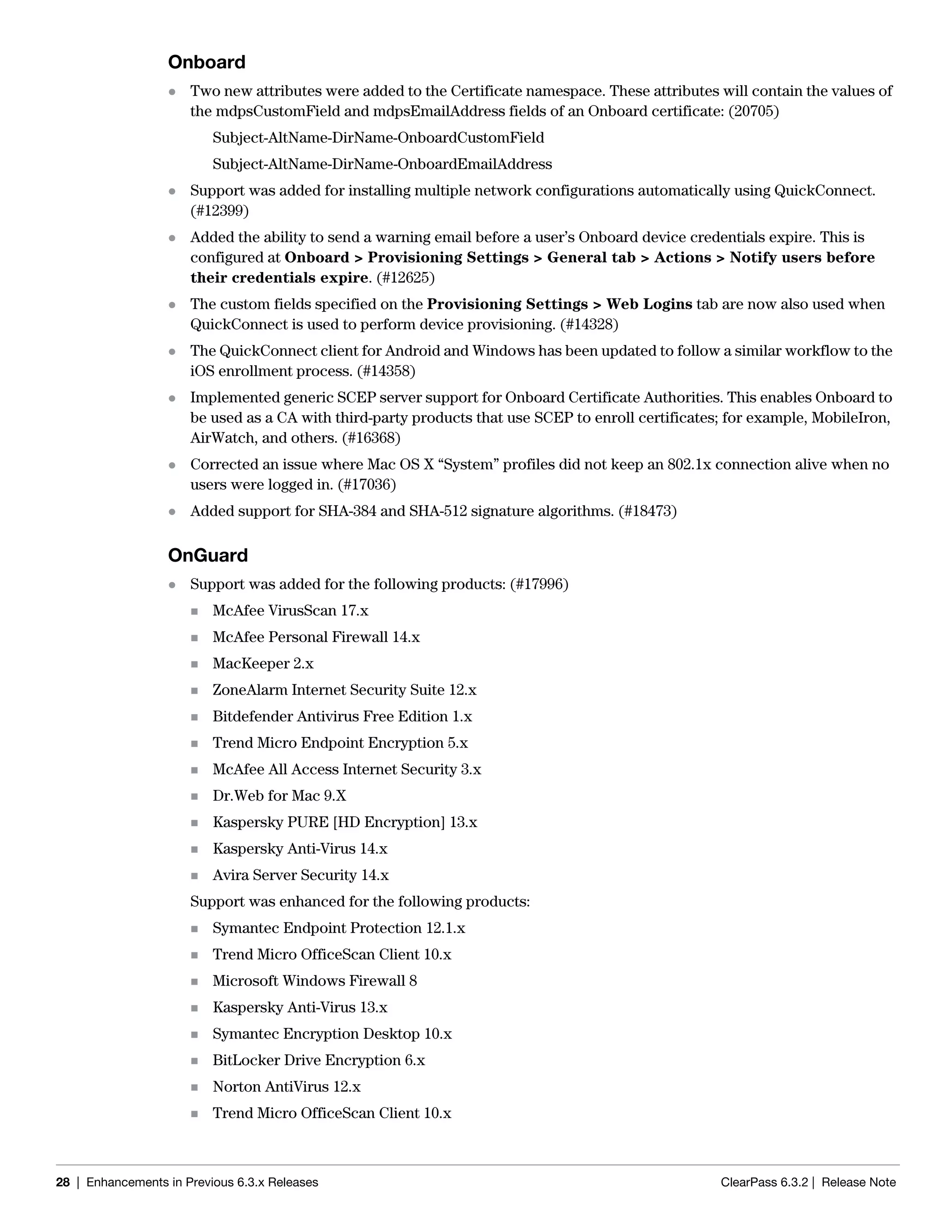28 | Enhancements in Previous 6.3.x Releases ClearPass 6.3.2 | Release Note
Onboard
 Two new attributes were added to the Certificate namespace. These attributes will contain the values of
the mdpsCustomField and mdpsEmailAddress fields of an Onboard certificate: (20705)
Subject-AltName-DirName-OnboardCustomField
Subject-AltName-DirName-OnboardEmailAddress
 Support was added for installing multiple network configurations automatically using QuickConnect.
(#12399)
 Added the ability to send a warning email before a user’s Onboard device credentials expire. This is
configured at Onboard > Provisioning Settings > General tab > Actions > Notify users before
their credentials expire. (#12625)
 The custom fields specified on the Provisioning Settings > Web Logins tab are now also used when
QuickConnect is used to perform device provisioning. (#14328)
 The QuickConnect client for Android and Windows has been updated to follow a similar workflow to the
iOS enrollment process. (#14358)
 Implemented generic SCEP server support for Onboard Certificate Authorities. This enables Onboard to
be used as a CA with third-party products that use SCEP to enroll certificates; for example, MobileIron,
AirWatch, and others. (#16368)
 Corrected an issue where Mac OS X “System” profiles did not keep an 802.1x connection alive when no
users were logged in. (#17036)
 Added support for SHA-384 and SHA-512 signature algorithms. (#18473)
OnGuard
 Support was added for the following products: (#17996)
 McAfee VirusScan 17.x
 McAfee Personal Firewall 14.x
 MacKeeper 2.x
 ZoneAlarm Internet Security Suite 12.x
 Bitdefender Antivirus Free Edition 1.x
 Trend Micro Endpoint Encryption 5.x
 McAfee All Access Internet Security 3.x
 Dr.Web for Mac 9.X
 Kaspersky PURE [HD Encryption] 13.x
 Kaspersky Anti-Virus 14.x
 Avira Server Security 14.x
Support was enhanced for the following products:
 Symantec Endpoint Protection 12.1.x
 Trend Micro OfficeScan Client 10.x
 Microsoft Windows Firewall 8
 Kaspersky Anti-Virus 13.x
 Symantec Encryption Desktop 10.x
 BitLocker Drive Encryption 6.x
 Norton AntiVirus 12.x
 Trend Micro OfficeScan Client 10.x
 
