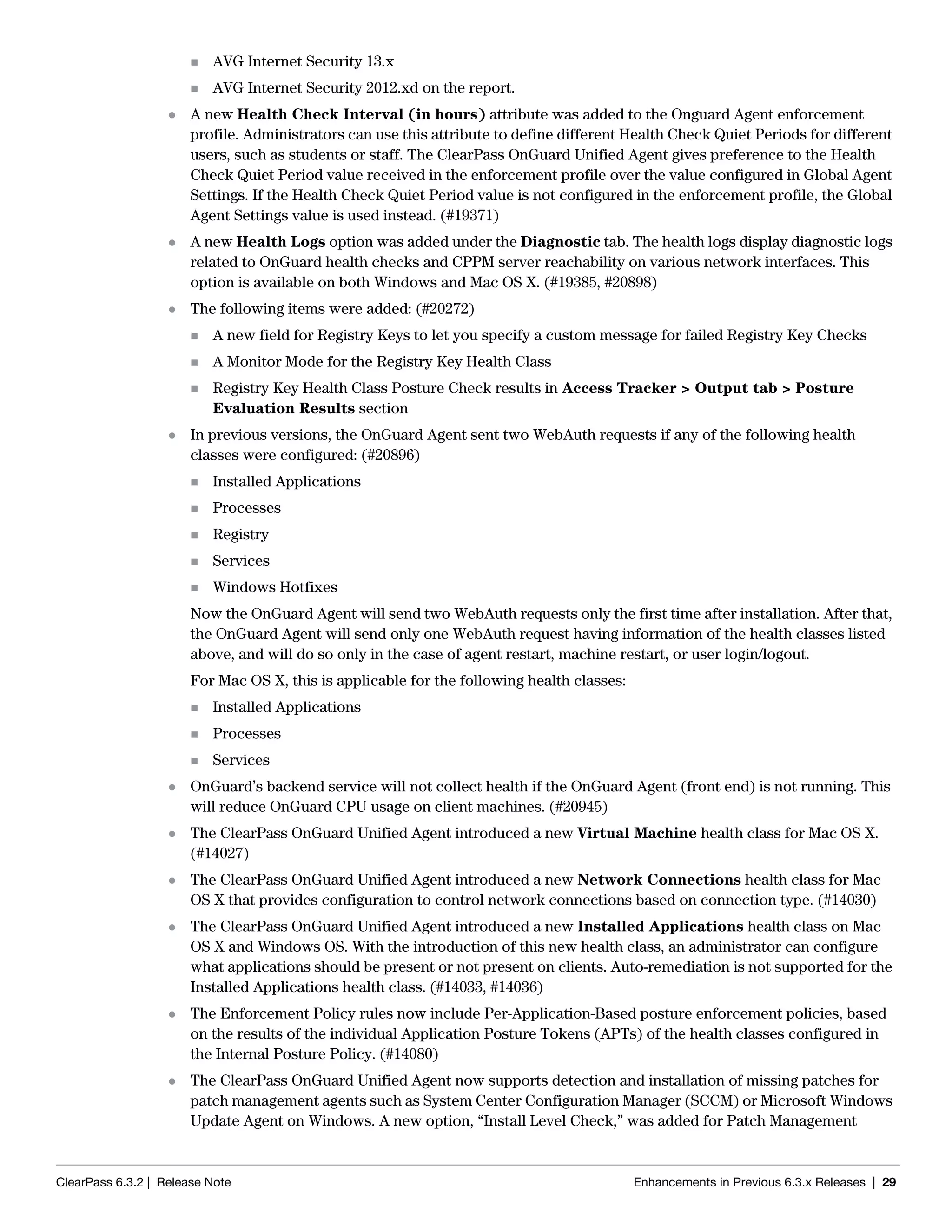 ClearPass 6.3.2 | Release Note Enhancements in Previous 6.3.x Releases | 29
 AVG Internet Security 13.x
 AVG Internet Security 2012.xd on the report.
 A new Health Check Interval (in hours) attribute was added to the Onguard Agent enforcement
profile. Administrators can use this attribute to define different Health Check Quiet Periods for different
users, such as students or staff. The ClearPass OnGuard Unified Agent gives preference to the Health
Check Quiet Period value received in the enforcement profile over the value configured in Global Agent
Settings. If the Health Check Quiet Period value is not configured in the enforcement profile, the Global
Agent Settings value is used instead. (#19371)
 A new Health Logs option was added under the Diagnostic tab. The health logs display diagnostic logs
related to OnGuard health checks and CPPM server reachability on various network interfaces. This
option is available on both Windows and Mac OS X. (#19385, #20898)
 The following items were added: (#20272)
 A new field for Registry Keys to let you specify a custom message for failed Registry Key Checks
 A Monitor Mode for the Registry Key Health Class
 Registry Key Health Class Posture Check results in Access Tracker > Output tab > Posture
Evaluation Results section
 In previous versions, the OnGuard Agent sent two WebAuth requests if any of the following health
classes were configured: (#20896)
 Installed Applications
 Processes
 Registry
 Services
 Windows Hotfixes
Now the OnGuard Agent will send two WebAuth requests only the first time after installation. After that,
the OnGuard Agent will send only one WebAuth request having information of the health classes listed
above, and will do so only in the case of agent restart, machine restart, or user login/logout.
For Mac OS X, this is applicable for the following health classes:
 Installed Applications
 Processes
 Services
 OnGuard’s backend service will not collect health if the OnGuard Agent (front end) is not running. This
will reduce OnGuard CPU usage on client machines. (#20945)
 The ClearPass OnGuard Unified Agent introduced a new Virtual Machine health class for Mac OS X.
(#14027)
 The ClearPass OnGuard Unified Agent introduced a new Network Connections health class for Mac
OS X that provides configuration to control network connections based on connection type. (#14030)
 The ClearPass OnGuard Unified Agent introduced a new Installed Applications health class on Mac
OS X and Windows OS. With the introduction of this new health class, an administrator can configure
what applications should be present or not present on clients. Auto-remediation is not supported for the
Installed Applications health class. (#14033, #14036)
 The Enforcement Policy rules now include Per-Application-Based posture enforcement policies, based
on the results of the individual Application Posture Tokens (APTs) of the health classes configured in
the Internal Posture Policy. (#14080)
 The ClearPass OnGuard Unified Agent now supports detection and installation of missing patches for
patch management agents such as System Center Configuration Manager (SCCM) or Microsoft Windows
Update Agent on Windows. A new option, “Install Level Check,” was added for Patch Management
 