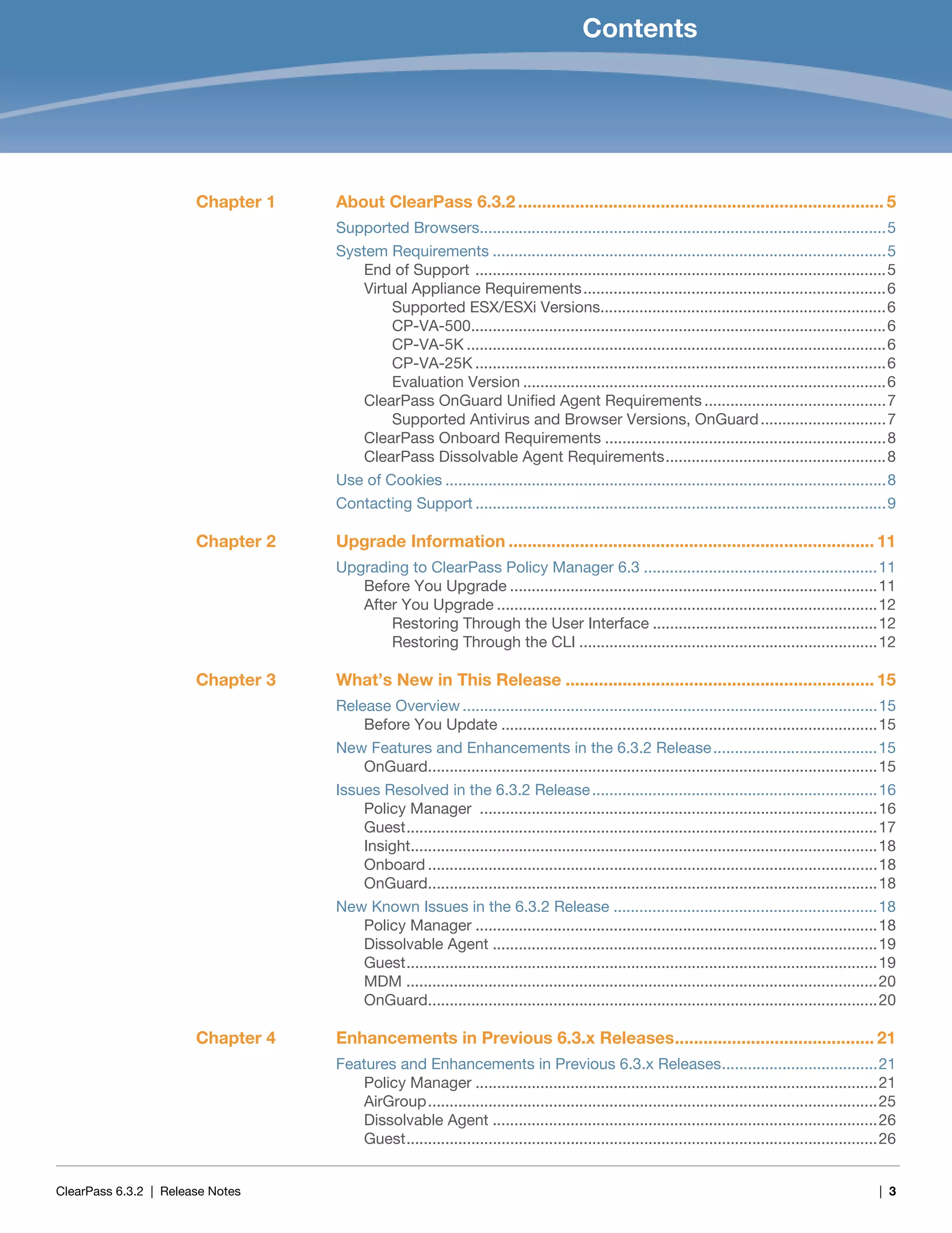 ClearPass 6.3.2 | Release Notes | 3
Contents
Chapter 1 About ClearPass 6.3.2 ............................................................................. 5
Supported Browsers..............................................................................................5
System Requirements ...........................................................................................5
End of Support ...............................................................................................5
Virtual Appliance Requirements......................................................................6
Supported ESX/ESXi Versions..................................................................6
CP-VA-500................................................................................................6
CP-VA-5K .................................................................................................6
CP-VA-25K ...............................................................................................6
Evaluation Version ....................................................................................6
ClearPass OnGuard Unified Agent Requirements ..........................................7
Supported Antivirus and Browser Versions, OnGuard.............................7
ClearPass Onboard Requirements .................................................................8
ClearPass Dissolvable Agent Requirements...................................................8
Use of Cookies ......................................................................................................8
Contacting Support ...............................................................................................9
Chapter 2 Upgrade Information ............................................................................. 11
Upgrading to ClearPass Policy Manager 6.3 ......................................................11
Before You Upgrade .....................................................................................11
After You Upgrade ........................................................................................12
Restoring Through the User Interface ....................................................12
Restoring Through the CLI .....................................................................12
Chapter 3 What’s New in This Release ................................................................. 15
Release Overview ................................................................................................15
Before You Update .......................................................................................15
New Features and Enhancements in the 6.3.2 Release......................................15
OnGuard........................................................................................................15
Issues Resolved in the 6.3.2 Release..................................................................16
Policy Manager ............................................................................................16
Guest.............................................................................................................17
Insight............................................................................................................18
Onboard ........................................................................................................18
OnGuard........................................................................................................18
New Known Issues in the 6.3.2 Release .............................................................18
Policy Manager .............................................................................................18
Dissolvable Agent .........................................................................................19
Guest.............................................................................................................19
MDM .............................................................................................................20
OnGuard........................................................................................................20
Chapter 4 Enhancements in Previous 6.3.x Releases.......................................... 21
Features and Enhancements in Previous 6.3.x Releases....................................21
Policy Manager .............................................................................................21
AirGroup........................................................................................................25
Dissolvable Agent .........................................................................................26
Guest.............................................................................................................26
 