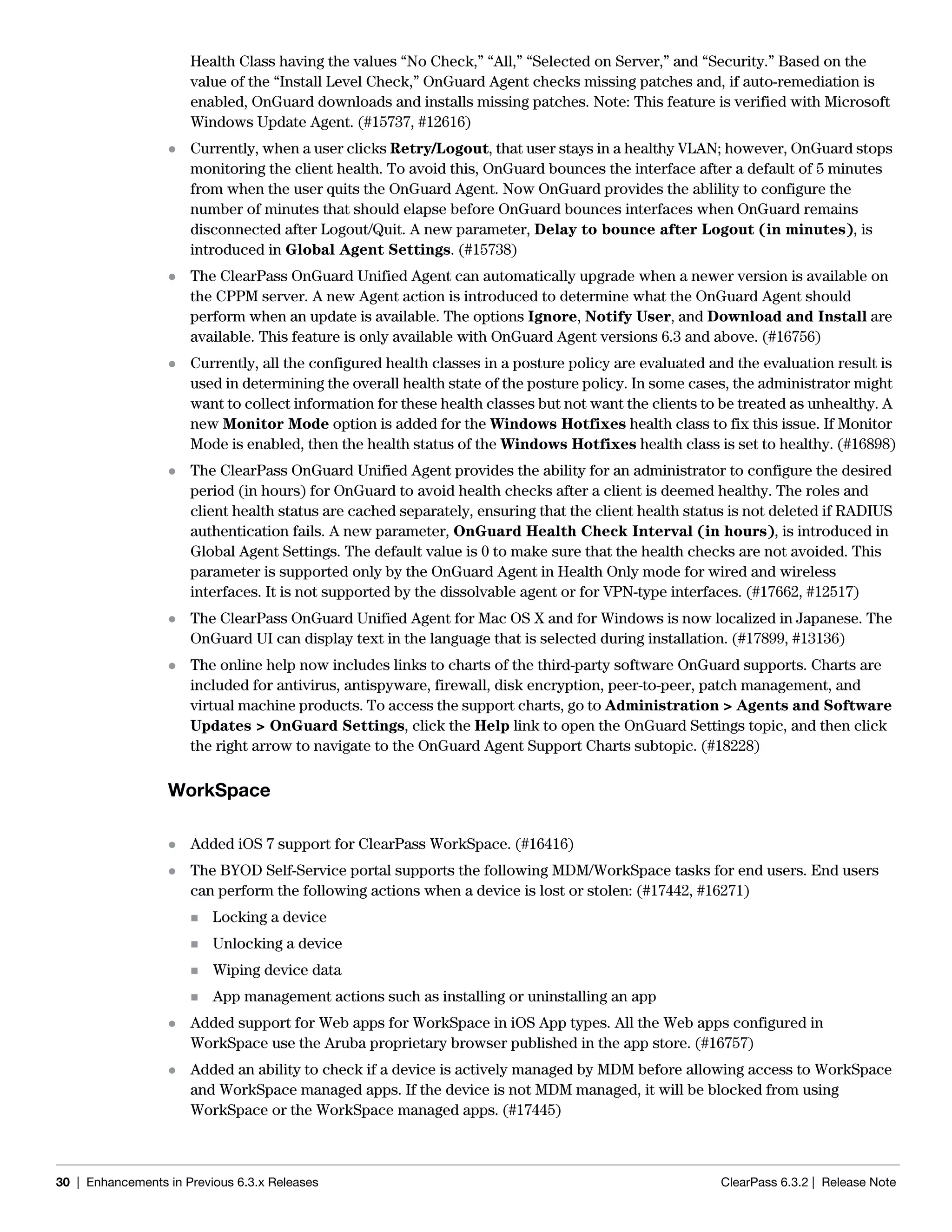 30 | Enhancements in Previous 6.3.x Releases ClearPass 6.3.2 | Release Note
Health Class having the values “No Check,” “All,” “Selected on Server,” and “Security.” Based on the
value of the “Install Level Check,” OnGuard Agent checks missing patches and, if auto-remediation is
enabled, OnGuard downloads and installs missing patches. Note: This feature is verified with Microsoft
Windows Update Agent. (#15737, #12616)
 Currently, when a user clicks Retry/Logout, that user stays in a healthy VLAN; however, OnGuard stops
monitoring the client health. To avoid this, OnGuard bounces the interface after a default of 5 minutes
from when the user quits the OnGuard Agent. Now OnGuard provides the ablility to configure the
number of minutes that should elapse before OnGuard bounces interfaces when OnGuard remains
disconnected after Logout/Quit. A new parameter, Delay to bounce after Logout (in minutes), is
introduced in Global Agent Settings. (#15738)
 The ClearPass OnGuard Unified Agent can automatically upgrade when a newer version is available on
the CPPM server. A new Agent action is introduced to determine what the OnGuard Agent should
perform when an update is available. The options Ignore, Notify User, and Download and Install are
available. This feature is only available with OnGuard Agent versions 6.3 and above. (#16756)
 Currently, all the configured health classes in a posture policy are evaluated and the evaluation result is
used in determining the overall health state of the posture policy. In some cases, the administrator might
want to collect information for these health classes but not want the clients to be treated as unhealthy. A
new Monitor Mode option is added for the Windows Hotfixes health class to fix this issue. If Monitor
Mode is enabled, then the health status of the Windows Hotfixes health class is set to healthy. (#16898)
 The ClearPass OnGuard Unified Agent provides the ability for an administrator to configure the desired
period (in hours) for OnGuard to avoid health checks after a client is deemed healthy. The roles and
client health status are cached separately, ensuring that the client health status is not deleted if RADIUS
authentication fails. A new parameter, OnGuard Health Check Interval (in hours), is introduced in
Global Agent Settings. The default value is 0 to make sure that the health checks are not avoided. This
parameter is supported only by the OnGuard Agent in Health Only mode for wired and wireless
interfaces. It is not supported by the dissolvable agent or for VPN-type interfaces. (#17662, #12517)
 The ClearPass OnGuard Unified Agent for Mac OS X and for Windows is now localized in Japanese. The
OnGuard UI can display text in the language that is selected during installation. (#17899, #13136)
 The online help now includes links to charts of the third-party software OnGuard supports. Charts are
included for antivirus, antispyware, firewall, disk encryption, peer-to-peer, patch management, and
virtual machine products. To access the support charts, go to Administration > Agents and Software
Updates > OnGuard Settings, click the Help link to open the OnGuard Settings topic, and then click
the right arrow to navigate to the OnGuard Agent Support Charts subtopic. (#18228)
WorkSpace
 Added iOS 7 support for ClearPass WorkSpace. (#16416)
 The BYOD Self-Service portal supports the following MDM/WorkSpace tasks for end users. End users
can perform the following actions when a device is lost or stolen: (#17442, #16271)
 Locking a device
 Unlocking a device
 Wiping device data
 App management actions such as installing or uninstalling an app
 Added support for Web apps for WorkSpace in iOS App types. All the Web apps configured in
WorkSpace use the Aruba proprietary browser published in the app store. (#16757)
 Added an ability to check if a device is actively managed by MDM before allowing access to WorkSpace
and WorkSpace managed apps. If the device is not MDM managed, it will be blocked from using
WorkSpace or the WorkSpace managed apps. (#17445)
 