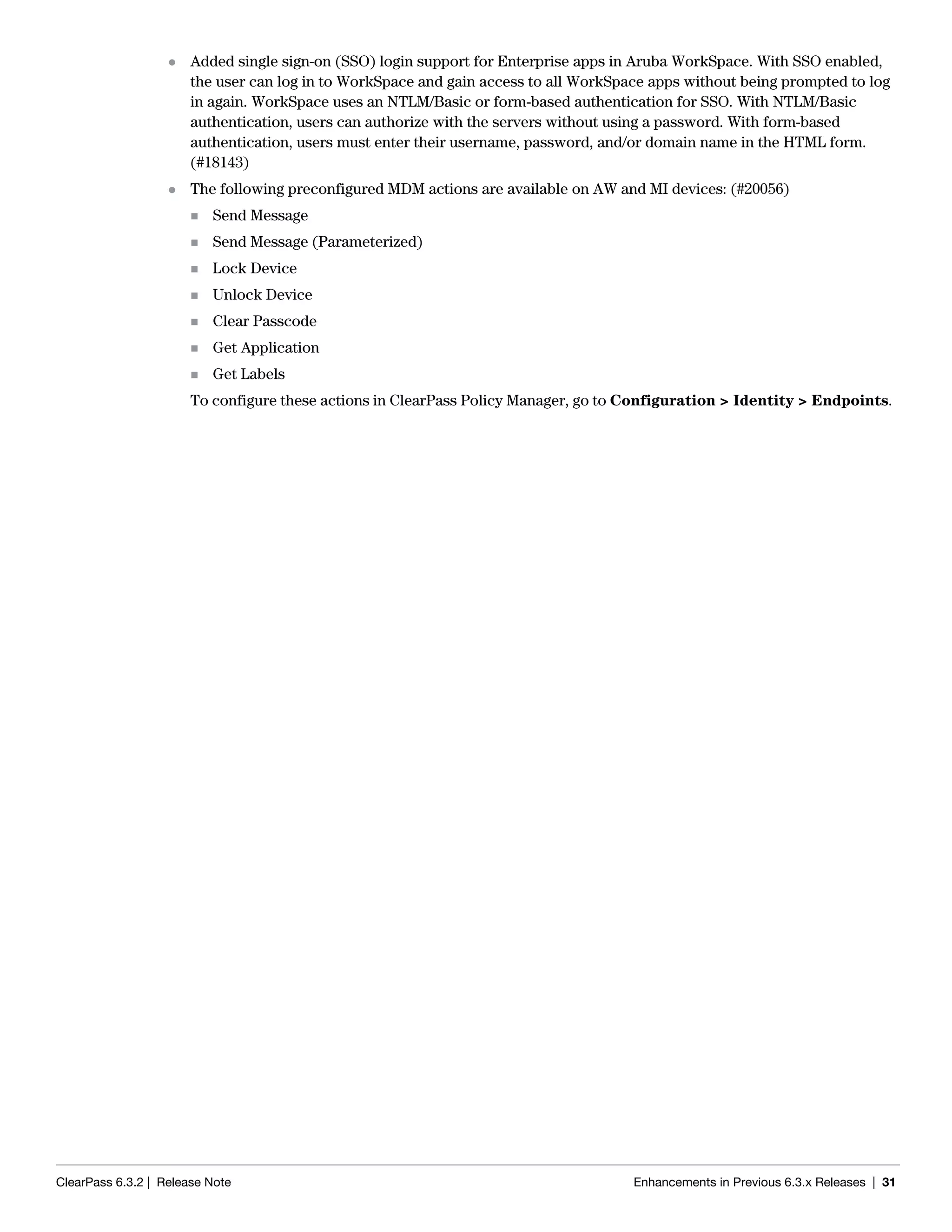 ClearPass 6.3.2 | Release Note Enhancements in Previous 6.3.x Releases | 31
 Added single sign-on (SSO) login support for Enterprise apps in Aruba WorkSpace. With SSO enabled,
the user can log in to WorkSpace and gain access to all WorkSpace apps without being prompted to log
in again. WorkSpace uses an NTLM/Basic or form-based authentication for SSO. With NTLM/Basic
authentication, users can authorize with the servers without using a password. With form-based
authentication, users must enter their username, password, and/or domain name in the HTML form.
(#18143)
 The following preconfigured MDM actions are available on AW and MI devices: (#20056)
 Send Message
 Send Message (Parameterized)
 Lock Device
 Unlock Device
 Clear Passcode
 Get Application
 Get Labels
To configure these actions in ClearPass Policy Manager, go to Configuration > Identity > Endpoints.
 
