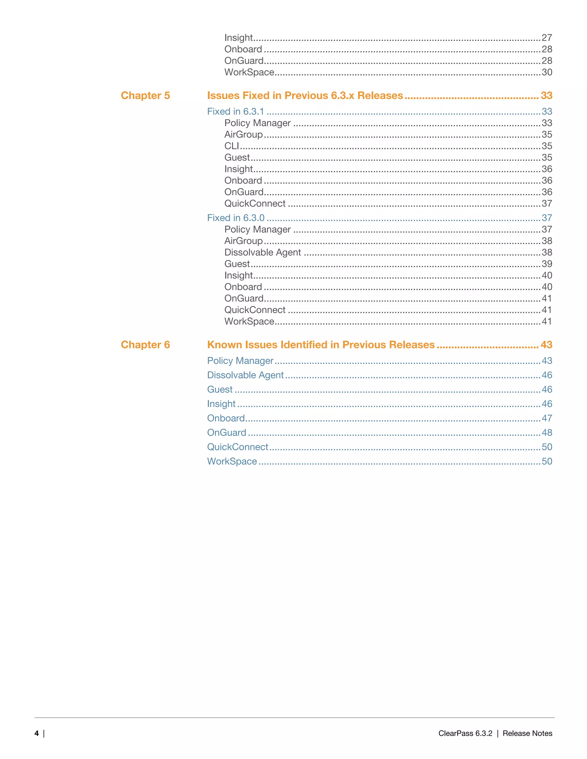 4 | ClearPass 6.3.2 | Release Notes
Insight............................................................................................................27
Onboard ........................................................................................................28
OnGuard........................................................................................................28
WorkSpace....................................................................................................30
Chapter 5 Issues Fixed in Previous 6.3.x Releases.............................................. 33
Fixed in 6.3.1 .......................................................................................................33
Policy Manager .............................................................................................33
AirGroup........................................................................................................35
CLI.................................................................................................................35
Guest.............................................................................................................35
Insight............................................................................................................36
Onboard ........................................................................................................36
OnGuard........................................................................................................36
QuickConnect ...............................................................................................37
Fixed in 6.3.0 .......................................................................................................37
Policy Manager .............................................................................................37
AirGroup........................................................................................................38
Dissolvable Agent .........................................................................................38
Guest.............................................................................................................39
Insight............................................................................................................40
Onboard ........................................................................................................40
OnGuard........................................................................................................41
QuickConnect ...............................................................................................41
WorkSpace....................................................................................................41
Chapter 6 Known Issues Identified in Previous Releases ................................... 43
Policy Manager....................................................................................................43
Dissolvable Agent................................................................................................46
Guest ...................................................................................................................46
Insight..................................................................................................................46
Onboard...............................................................................................................47
OnGuard ..............................................................................................................48
QuickConnect......................................................................................................50
WorkSpace ..........................................................................................................50
 
