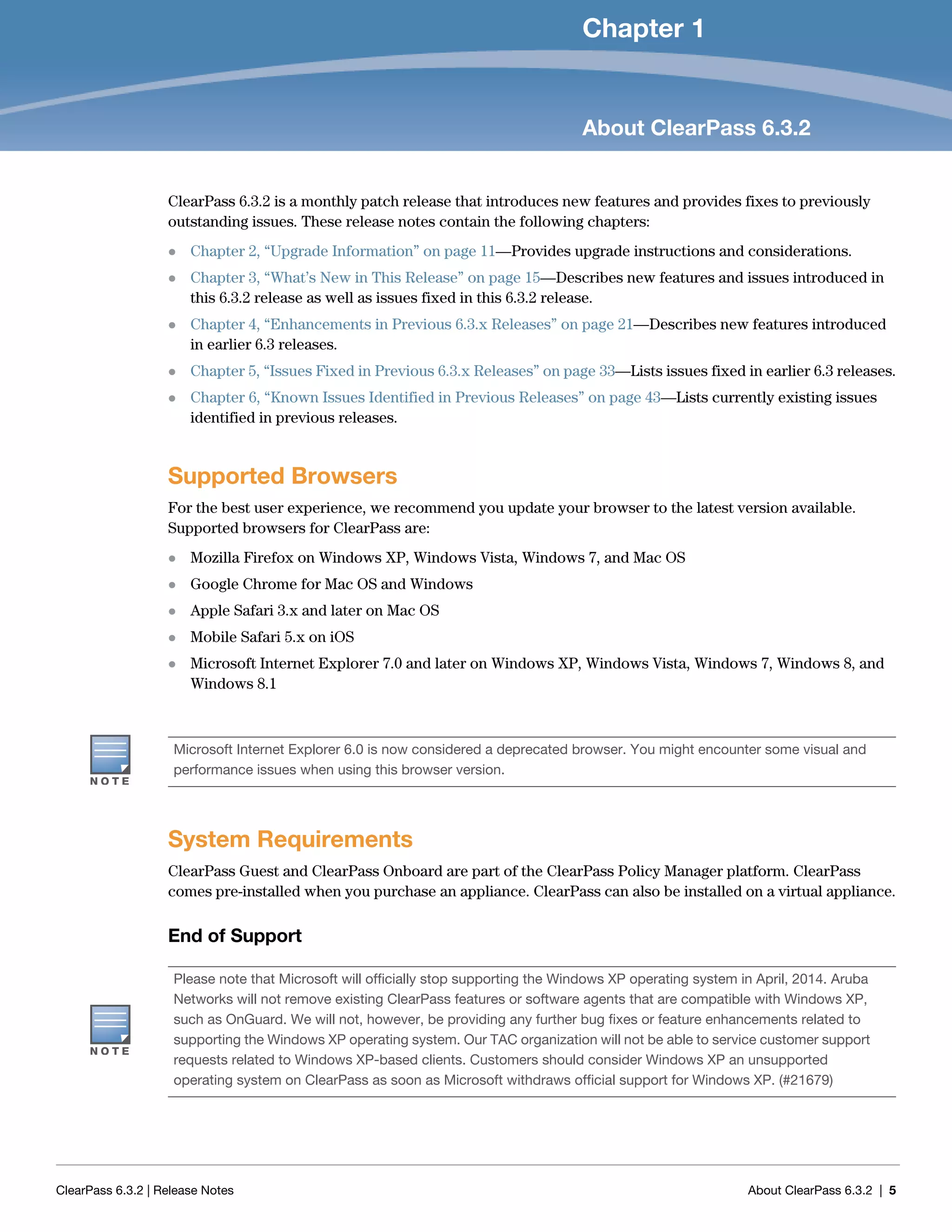 ClearPass 6.3.2 | Release Notes About ClearPass 6.3.2 | 5
Chapter 1
About ClearPass 6.3.2
ClearPass 6.3.2 is a monthly patch release that introduces new features and provides fixes to previously
outstanding issues. These release notes contain the following chapters:
 Chapter 2, “Upgrade Information” on page 11—Provides upgrade instructions and considerations.
 Chapter 3, “What’s New in This Release” on page 15—Describes new features and issues introduced in
this 6.3.2 release as well as issues fixed in this 6.3.2 release.
 Chapter 4, “Enhancements in Previous 6.3.x Releases” on page 21—Describes new features introduced
in earlier 6.3 releases.
 Chapter 5, “Issues Fixed in Previous 6.3.x Releases” on page 33—Lists issues fixed in earlier 6.3 releases.
 Chapter 6, “Known Issues Identified in Previous Releases” on page 43—Lists currently existing issues
identified in previous releases.
Supported Browsers
For the best user experience, we recommend you update your browser to the latest version available.
Supported browsers for ClearPass are:
 Mozilla Firefox on Windows XP, Windows Vista, Windows 7, and Mac OS
 Google Chrome for Mac OS and Windows
 Apple Safari 3.x and later on Mac OS
 Mobile Safari 5.x on iOS
 Microsoft Internet Explorer 7.0 and later on Windows XP, Windows Vista, Windows 7, Windows 8, and
Windows 8.1
System Requirements
ClearPass Guest and ClearPass Onboard are part of the ClearPass Policy Manager platform. ClearPass
comes pre-installed when you purchase an appliance. ClearPass can also be installed on a virtual appliance.
End of Support
Microsoft Internet Explorer 6.0 is now considered a deprecated browser. You might encounter some visual and
performance issues when using this browser version.
Please note that Microsoft will officially stop supporting the Windows XP operating system in April, 2014. Aruba
Networks will not remove existing ClearPass features or software agents that are compatible with Windows XP,
such as OnGuard. We will not, however, be providing any further bug fixes or feature enhancements related to
supporting the Windows XP operating system. Our TAC organization will not be able to service customer support
requests related to Windows XP-based clients. Customers should consider Windows XP an unsupported
operating system on ClearPass as soon as Microsoft withdraws official support for Windows XP. (#21679)
 
