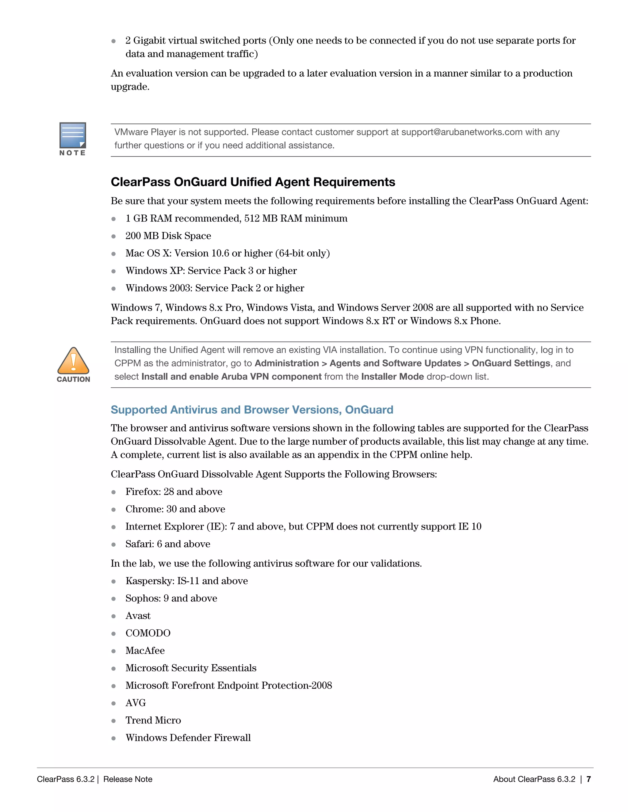 ClearPass 6.3.2 | Release Note About ClearPass 6.3.2 | 7
 2 Gigabit virtual switched ports (Only one needs to be connected if you do not use separate ports for
data and management traffic)
An evaluation version can be upgraded to a later evaluation version in a manner similar to a production
upgrade.
ClearPass OnGuard Unified Agent Requirements
Be sure that your system meets the following requirements before installing the ClearPass OnGuard Agent:
 1 GB RAM recommended, 512 MB RAM minimum
 200 MB Disk Space
 Mac OS X: Version 10.6 or higher (64-bit only)
 Windows XP: Service Pack 3 or higher
 Windows 2003: Service Pack 2 or higher
Windows 7, Windows 8.x Pro, Windows Vista, and Windows Server 2008 are all supported with no Service
Pack requirements. OnGuard does not support Windows 8.x RT or Windows 8.x Phone.
Supported Antivirus and Browser Versions, OnGuard
The browser and antivirus software versions shown in the following tables are supported for the ClearPass
OnGuard Dissolvable Agent. Due to the large number of products available, this list may change at any time.
A complete, current list is also available as an appendix in the CPPM online help.
ClearPass OnGuard Dissolvable Agent Supports the Following Browsers:
 Firefox: 28 and above
 Chrome: 30 and above
 Internet Explorer (IE): 7 and above, but CPPM does not currently support IE 10
 Safari: 6 and above
In the lab, we use the following antivirus software for our validations.
 Kaspersky: IS-11 and above
 Sophos: 9 and above
 Avast
 COMODO
 MacAfee
 Microsoft Security Essentials
 Microsoft Forefront Endpoint Protection-2008
 AVG
 Trend Micro
 Windows Defender Firewall
VMware Player is not supported. Please contact customer support at support@arubanetworks.com with any
further questions or if you need additional assistance.
Installing the Unified Agent will remove an existing VIA installation. To continue using VPN functionality, log in to
CPPM as the administrator, go to Administration > Agents and Software Updates > OnGuard Settings, and
select Install and enable Aruba VPN component from the Installer Mode drop-down list.
 