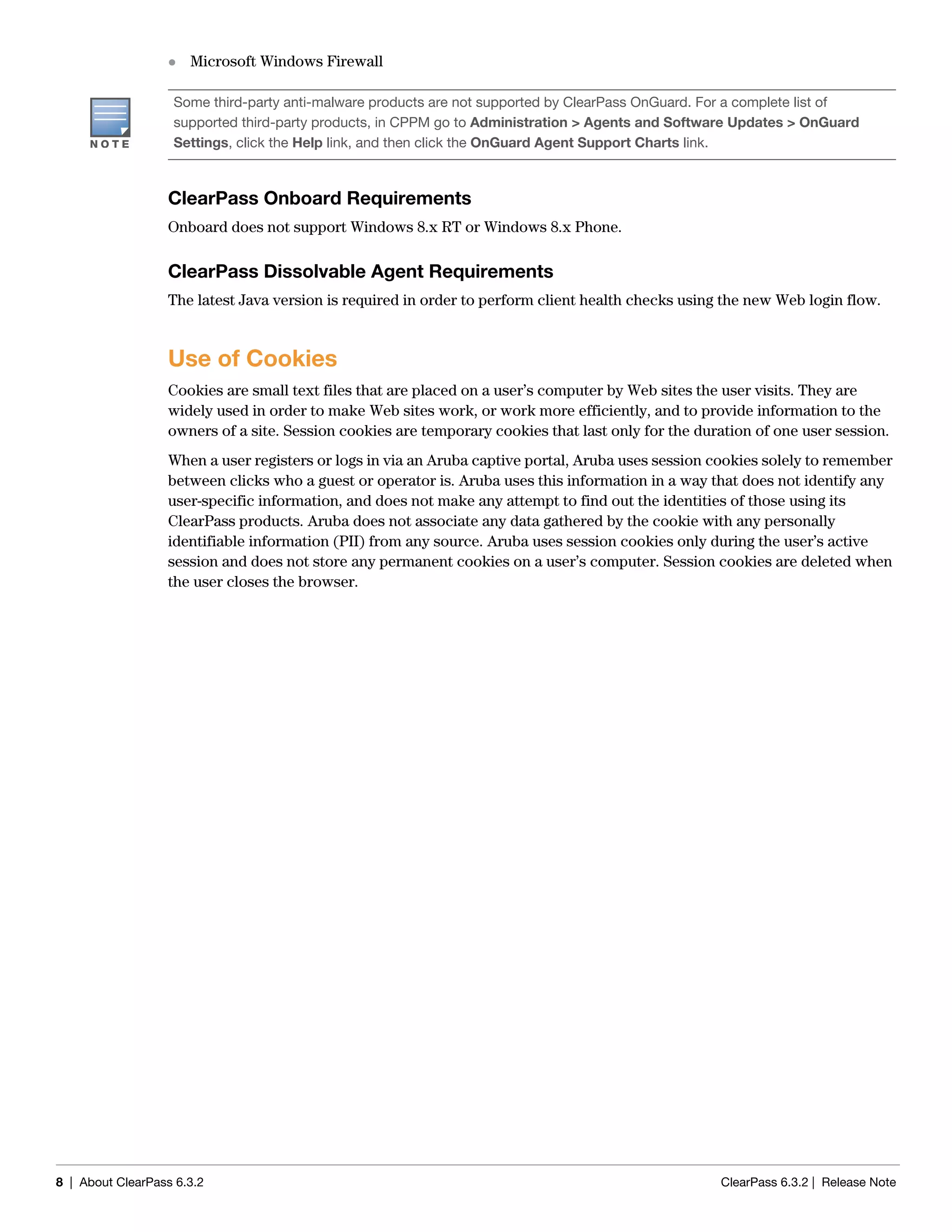 8 | About ClearPass 6.3.2 ClearPass 6.3.2 | Release Note
 Microsoft Windows Firewall
ClearPass Onboard Requirements
Onboard does not support Windows 8.x RT or Windows 8.x Phone.
ClearPass Dissolvable Agent Requirements
The latest Java version is required in order to perform client health checks using the new Web login flow.
Use of Cookies
Cookies are small text files that are placed on a user’s computer by Web sites the user visits. They are
widely used in order to make Web sites work, or work more efficiently, and to provide information to the
owners of a site. Session cookies are temporary cookies that last only for the duration of one user session.
When a user registers or logs in via an Aruba captive portal, Aruba uses session cookies solely to remember
between clicks who a guest or operator is. Aruba uses this information in a way that does not identify any
user-specific information, and does not make any attempt to find out the identities of those using its
ClearPass products. Aruba does not associate any data gathered by the cookie with any personally
identifiable information (PII) from any source. Aruba uses session cookies only during the user’s active
session and does not store any permanent cookies on a user’s computer. Session cookies are deleted when
the user closes the browser.
Some third-party anti-malware products are not supported by ClearPass OnGuard. For a complete list of
supported third-party products, in CPPM go to Administration > Agents and Software Updates > OnGuard
Settings, click the Help link, and then click the OnGuard Agent Support Charts link.
 