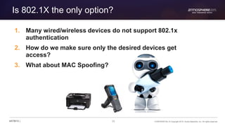 33 CONFIDENTIAL © Copyright 2015. Aruba Networks, Inc. All rights reserved#ATM15 |
Is 802.1X the only option?
1. Many wired/wireless devices do not support 802.1x
authentication
2. How do we make sure only the desired devices get
access?
3. What about MAC Spoofing?
 