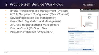 8 CONFIDENTIAL © Copyright 2015. Aruba Networks, Inc. All rights reserved#ATM15 |
2. Provide Self Service Workflows
 BYOD Provisioning and Management (Onboard)
 802.1x Supplicant Configuration (QuickConnect)
 Device Registration and Management
 Guest Self Registration and Management
 AirGroup Registration and Management
 Posture Check (OnGuard DA)
 Posture Remediation (OnGuard PA)
 