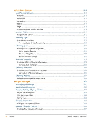 Advertising Services 313 
About Advertising Services 313 
Materials 313 
Promotions 313 
Campaigns 314 
Spaces 314 
Pages 314 
Advertising Services Process Overview 314 
About the Tutorial 314 
Navigating the Tutorial 315 
Advertising Pages 315 
Editing Advertising Pages 316 
The nwa_adspace Smarty Template Tag 320 
Advertising Spaces 323 
Creating and Editing Advertising Spaces 324 
"Other Location" Example 326 
"Maximum Height" Example 327 
"Maximum Width" Example 328 
Advertising Campaigns 329 
Creating and Editing Advertising Campaigns 329 
Campaign Rank and Weight 332 
Advertising Promotions 332 
Creating and Editing Advertising Promotions 333 
Using Labels in Advertising Services 336 
Advertising Materials 337 
Creating and Editing Advertising Materials 338 
Hotspot Manager 341 
Accessing Hotspot Manager 341 
About Hotspot Management 342 
Managing the Hotspot Sign-up Interface 342 
Captive Portal Integration 343 
Web Site Look-and-Feel 344 
SMS Services 344 
Managing Hotspot Plans 344 
Editing or Creating a Hotspot Plan 345 
Managing Transaction Processors 346 
Creating a New Transaction Processor 347 
10 | Contents ClearPass Guest 6.4 | User Guide 
 