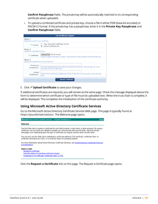 Confirm Passphrase fields. The private key will be automatically matched to its corresponding 
certificate when uploaded. 
l To upload a combined certificate and private key, choose a file in either PEM (base-64 encoded) or 
PKCS#12 format. If the private key has a passphrase, enter it in the Private Key Passphrase and 
Confirm Passphrase fields. 
5. Click Upload Certificate to save your changes. 
If additional certificates are required, you will remain at the same page. Check the message displayed above the 
form to determine which certificate or type of file must be uploaded next. When the trust chain is complete, it 
will be displayed. This completes the initialization of the certificate authority. 
Using Microsoft Active Directory Certificate Services 
Go to the Microsoft Active Directory Certificate Services Web page. This page is typically found at 
https://yourdomain/certsrv/. The Welcome page opens. 
Click the Request a Certificate link on this page. The Request a Certificate page opens. 
ClearPass Guest 6.4 | User Guide Onboard | 107 
 