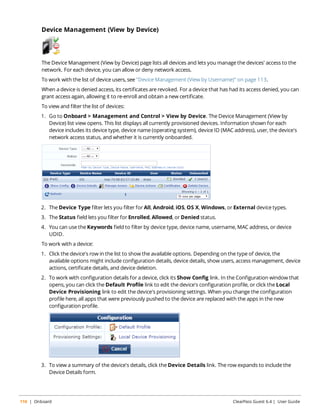 Device Management (View by Device) 
The Device Management (View by Device) page lists all devices and lets you manage the devices' access to the 
network. For each device, you can allow or deny network access. 
To work with the list of device users, see "Device Management (View by Username)" on page 113. 
When a device is denied access, its certificates are revoked. For a device that has had its access denied, you can 
grant access again, allowing it to re-enroll and obtain a new certificate. 
To view and filter the list of devices: 
1. Go to Onboard > Management and Control > View by Device. The Device Management (View by 
Device) list view opens. This list displays all currently provisioned devices. Information shown for each 
device includes its device type, device name (operating system), device ID (MAC address), user, the device's 
network access status, and whether it is currently onboarded. 
2. The Device Type filter lets you filter for All, Android, iOS, OS X, Windows, or External device types. 
3. The Status field lets you filter for Enrolled, Allowed, or Denied status. 
4. You can use the Keywords field to filter by device type, device name, username, MAC address, or device 
UDID. 
To work with a device: 
1. Click the device's row in the list to show the available options. Depending on the type of device, the 
available options might include configuration details, device details, show users, access management, device 
actions, certificate details, and device deletion. 
2. To work with configuration details for a device, click its Show Config link. In the Configuration window that 
opens, you can click the Default Profile link to edit the device's configuration profile, or click the Local 
Device Provisioning link to edit the device's provisioning settings. When you change the configuration 
profile here, all apps that were previously pushed to the device are replaced with the apps in the new 
configuration profile. 
3. To view a summary of the device's details, click the Device Details link. The row expands to include the 
Device Details form. 
110 | Onboard ClearPass Guest 6.4 | User Guide 
 