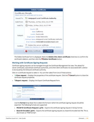 The Delete Certificate form is displayed. Mark the Delete this client certificate check box to confirm the 
certificate’s deletion, and then click the Delete Certificate button. 
Working with Certificate Signing Requests 
Certificate signing requests can be managed through the Certificate Management list view. This allows for 
server certificates, subordinate certificate authorities, and other client certificates not associated with a device 
to be issued by the Onboard certificate authority. 
Click on a certificate request to select it. You can then select from one of these actions: 
l View request – Displays the properties of the certificate request. Click the Cancel button to close the 
certificate request properties. 
l Export request – Displays the Export Certificate Request form. 
Use the Format drop-down list to select the format in which the certificate signing request should be 
exported. The following formats are supported: 
n PKCS#10 Certificate Request (.p10) – Exports the certificate signing request in binary format. 
n Base-64 Encoded (.pem) – Exports the certificate signing request as a base-64 encoded text file. This is 
also known as “PEM format”. 
ClearPass Guest 6.4 | User Guide Onboard | 119 
 