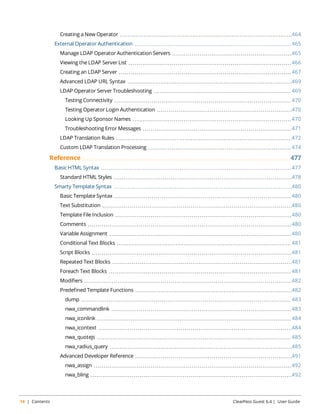 Creating a New Operator 464 
External Operator Authentication 465 
Manage LDAP Operator Authentication Servers 465 
Viewing the LDAP Server List 466 
Creating an LDAP Server 467 
Advanced LDAP URL Syntax 469 
LDAP Operator Server Troubleshooting 469 
Testing Connectivity 470 
Testing Operator Login Authentication 470 
Looking Up Sponsor Names 470 
Troubleshooting Error Messages 471 
LDAP Translation Rules 472 
Custom LDAP Translation Processing 474 
Reference 477 
Basic HTML Syntax 477 
Standard HTML Styles 478 
Smarty Template Syntax 480 
Basic Template Syntax 480 
Text Substitution 480 
Template File Inclusion 480 
Comments 480 
Variable Assignment 480 
Conditional Text Blocks 481 
Script Blocks 481 
Repeated Text Blocks 481 
Foreach Text Blocks 481 
Modifiers 482 
Predefined Template Functions 482 
dump 483 
nwa_commandlink 483 
nwa_iconlink 484 
nwa_icontext 484 
nwa_quotejs 485 
nwa_radius_query 485 
Advanced Developer Reference 491 
nwa_assign 492 
nwa_bling 492 
14 | Contents ClearPass Guest 6.4 | User Guide 
 