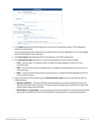 2. In the Name field, give the VPN configuration a short name that identifies it clearly. VPN configuration 
names can include spaces. 
If you are duplicating a VPN configuration, the original name has "Copy" appended to it. You may highlight 
this name and replace it with a new name. 
3. In the Description field, briefly describe the characteristics of the VPN configuration. 
4. In the Connection Type drop-down list, choose the appropriate connection type to enable: 
l L2TP – Uses the Layer 2 Tunneling Protocol. Complete the fields displayed on the form for this 
connection type. 
l PPTP – Uses the Point-to-Point Tunneling Protocol. Complete the fields displayed on the form for this 
connection type. 
l IPSec – Uses the Internet Protocol with security extensions. Complete the fields displayed on the form 
for this connection type. 
5. If you chose IPSec as the connection type, the Authentication Type includes a drop-down list with the 
following options: 
l Identity Certificate – The client certificate issued during device provisioning will also be used as the 
identity certificate for VPN connections. This option requires configuring your VPN server to allow IPSec 
authentication using a client certificate. 
l Shared Secret / Group Name – An optional group name may be specified. A shared secret (pre-shared 
key) is used to establish the IPSec VPN. Authentication is performed with a username and password. 
ClearPass Guest 6.4 | User Guide Onboard | 159 
 