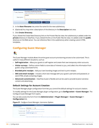 3. In the New Filename row, enter the name for the new subdirectory. 
4. (Optional) You may enter a description of the directory in the Description text area. 
5. Click Create Directory. 
If you clicked the Create New Directory link on the Private Files list view, the subdirectory is added under the 
private directory in ClearPass. If you clicked the link on the Public Files list view, it is added under the public 
directory on the Web server. You can reference files in this subdirectory when creating custom HTML 
templates. 
Configuring Guest Manager 
The Guest Manager module allows the entire guest account provisioning process to be customized. This is 
useful in many different situations, such as: 
l Self-registration – Allow your guests to self-register and create their own temporary visitor accounts. 
l Visitor surveys – Define custom fields to store data of interest to you, and collect this information from 
guests using customized forms. 
l Branded print receipts – Add your own branding images and text to print receipts. 
l SMS and email receipts – Include a short text message with your guest’s username and password, or 
send HTML emails containing images. 
l Advanced customization – ClearPass Guest is flexible and can be used to provide location sensitive 
content and advertising. 
Default Settings for Account Creation 
The Guest Manager plugin configuration form lets you control the default settings for account creation. 
To modify settings for the Guest Manager plugin configuration, go to Configuration > Guest Manager. The 
Configure Guest Manager form opens. 
You can also access this form from the Administration > Plugin Manager > Guest Manager > 
Configuration link. 
Figure 21 Configure Guest Manager, Username Options 
192 | Configuration ClearPass Guest 6.4 | User Guide 
 