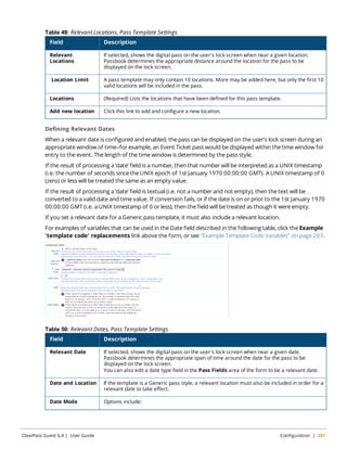 Table 49: Relevant Locations, Pass Template Settings 
Field Description 
Relevant 
Locations 
If selected, shows the digital pass on the user's lock screen when near a given location. 
Passbook determines the appropriate distance around the location for the pass to be 
displayed on the lock screen. 
Location Limit A pass template may only contain 10 locations. More may be added here, but only the first 10 
valid locations will be included in the pass. 
Locations (Required) Lists the locations that have been defined for this pass template. 
Add new location Click this link to add and configure a new location. 
Defining Relevant Dates 
When a relevant date is configured and enabled, the pass can be displayed on the user's lock screen during an 
appropriate window of time—for example, an Event Ticket pass would be displayed within the time window for 
entry to the event. The length of the time window is determined by the pass style. 
If the result of processing a ‘date’ field is a number, then that number will be interpreted as a UNIX timestamp 
(i.e. the number of seconds since the UNIX epoch of 1st January 1970 00:00:00 GMT). A UNIX timestamp of 0 
(zero) or less will be treated the same as an empty value. 
If the result of processing a ‘date’ field is textual (i.e. not a number and not empty), then the text will be 
converted to a valid date and time value. If conversion fails, or if the date is on or prior to the 1st January 1970 
00:00:00 GMT (i.e. a UNIX timestamp of 0 or less), then the field will be treated as though it were empty. 
If you set a relevant date for a Generic pass template, it must also include a relevant location. 
For examples of variables that can be used in the Date field described in the following table, click the Example 
'template code' replacements link above the form, or see "Example Template Code Variables" on page 283. 
Table 50: Relevant Dates, Pass Template Settings 
Field Description 
Relevant Date If selected, shows the digital pass on the user's lock screen when near a given date. 
Passbook determines the appropriate span of time around the date for the pass to be 
displayed on the lock screen. 
You can also edit a date type field in the Pass Fields area of the form to be a relevant date. 
Date and Location If the template is a Generic pass style, a relevant location must also be included in order for a 
relevant date to take effect. 
Date Mode Options include: 
ClearPass Guest 6.4 | User Guide Configuration | 281 
 