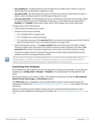 l sms_template_id – This field specifies the print template ID for the SMS receipt. If blank or unset, the 
default value from the SMS plugin configuration is used. 
l sms_phone_field – This field specifies the name of the field that contains the visitor’s phone number. If 
blank or unset, the default value from the SMS plugin configuration is used. 
l sms_auto_send_field – This field specifies the name of the field that contains the auto-send flag. If blank 
or unset, the default value from the SMS plugin configuration is used. Additionally, the special values “_ 
Disabled” and “_Enabled” may be used to never send an SMS or always send an SMS, respectively. 
The logic used to send an SMS receipt is: 
l If SMS receipts are disabled, take no action. 
l Otherwise, check the auto-send field. 
n If it is “_Disabled” then no receipt is sent. 
n If it is “_Enabled” then continue processing. 
n If it is any other value, assume the auto-send field is the name of another guest account field. Check the 
value of that field, and if it is zero or the empty string then no receipt is sent. 
l Determine the phone number – if the phone number field is set and the value of this field is at least 7 
characters in length, then use the value of this field as the phone number. Otherwise, if the value of the 
auto-send field is at least 7 characters in length, then use the value of this field as the phone number. 
l If the phone number is at least 7 characters long, generate a receipt using the specified plain-text print 
template and send it to the specified phone number. 
ClearPass Guest 3.9 and earlier used www.amigopod.com for a number of actions, including updates, SMS, and 
network diagnostics. The address used now is clearpass.arubanetworks.com. If you have opened host-specific 
openings in your firewall for the ClearPass appliance, please update them to the new name. 
Customizing Print Templates 
Print templates are used to define the format and appearance of a guest account receipt. To work with print 
templates, go to Configuration > Receipts > Templates. The Guest Manager Print Templates list view 
opens. 
Click a print template’s row in the list to select it. The template’s row expands to include the Edit, Duplicate, 
Delete, Preview, Show Usage, and Permissions options. 
The Edit code action is displayed for a print template when it has been created using the wizard, but 
subsequently modified. See "Modifying Wizard-Generated Templates" on page 294 in this chapter for further 
information. 
Options to show where a print template is being used, and to control individual permissions for a print 
template, are also available when selecting a print template. See "Setting Print Template Permissions" on page 
294. 
ClearPass Guest 6.4 | User Guide Configuration | 291 
 