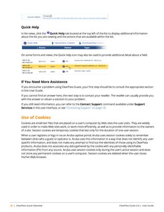 Quick Help 
In list views, click the Quick Help tab located at the top left of the list to display additional information 
about the list you are viewing and the actions that are available within the list. 
On some forms and views, the Quick Help icon may also be used to provide additional detail about a field. 
If You Need More Assistance 
If you encounter a problem using ClearPass Guest, your first step should be to consult the appropriate section 
in this User Guide. 
If you cannot find an answer here, the next step is to contact your reseller. The reseller can usually provide you 
with the answer or obtain a solution to your problem. 
If you still need information, you can refer to the Contact Support command available under Support 
Services in the user interface, or see "Contacting Support" on page 18. 
Use of Cookies 
Cookies are small text files that are placed on a user’s computer by Web sites the user visits. They are widely 
used in order to make Web sites work, or work more efficiently, as well as to provide information to the owners 
of a site. Session cookies are temporary cookies that last only for the duration of one user session. 
When a user registers or logs in via an Aruba captive portal, Aruba uses session cookies solely to remember 
between clicks who a guest or operator is. Aruba uses this information in a way that does not identify any user-specific 
information, and does not make any attempt to find out the identities of those using its ClearPass 
products. Aruba does not associate any data gathered by the cookie with any personally identifiable 
information (PII) from any source. Aruba uses session cookies only during the user’s active session and does 
not store any permanent cookies on a user’s computer. Session cookies are deleted when the user closes 
his/her Web browser. 
30 | ClearPass Guest Overview ClearPass Guest 6.4 | User Guide 
 