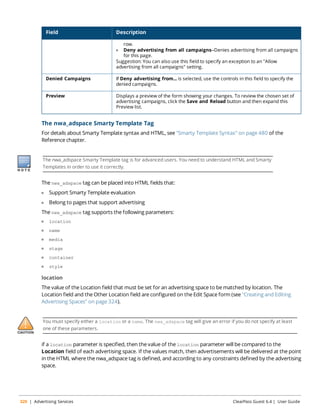 Field Description 
row. 
l Deny advertising from all campaigns—Denies advertising from all campaigns 
for this page. 
Suggestion: You can also use this field to specify an exception to an "Allow 
advertising from all campaigns" setting. 
Denied Campaigns If Deny advertising from... is selected, use the controls in this field to specify the 
denied campaigns. 
Preview Displays a preview of the form showing your changes. To review the chosen set of 
advertising campaigns, click the Save and Reload button and then expand this 
Preview list. 
The nwa_adspace Smarty Template Tag 
For details about Smarty Template syntax and HTML, see "Smarty Template Syntax" on page 480 of the 
Reference chapter. 
The nwa_adspace Smarty Template tag is for advanced users. You need to understand HTML and Smarty 
Templates in order to use it correctly. 
The nwa_adspace tag can be placed into HTML fields that: 
l Support Smarty Template evaluation 
l Belong to pages that support advertising 
The nwa_adspace tag supports the following parameters: 
l location 
l name 
l media 
l stage 
l container 
l style 
location 
The value of the Location field that must be set for an advertising space to be matched by location. The 
Location field and the Other Location field are configured on the Edit Space form (see "Creating and Editing 
Advertising Spaces" on page 324). 
You must specify either a location or a name. The nwa_adspace tag will give an error if you do not specify at least 
one of these parameters. 
if a location parameter is specified, then the value of the location parameter will be compared to the 
Location field of each advertising space. If the values match, then advertisements will be delivered at the point 
in the HTML where the nwa_adspace tag is defined, and according to any constraints defined by the advertising 
space. 
320 | Advertising Services ClearPass Guest 6.4 | User Guide 
 