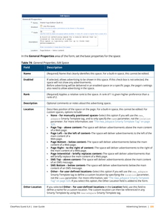 In the General Properties area of the form, set the basic properties for the space: 
Table 74: General Properties, Edit Space 
Field Description 
Name (Required) Name that clearly identifies this space. For a built-in space, this cannot be edited. 
Enabled If selected, allows advertising to be shown in this space. If this check box is not selected, the 
space will not show any advertisements. 
Before advertising will be delivered in an enabled space on a specific page, the page's settings 
also need to allow advertising in the space. 
Rank (Required) Applies a relative rank to the space. A rank of 1 is given higher preference than a 
rank of 2. 
Description Optional comments or notes about this advertising space. 
Location Describes position of the space on the page. For a built-in space, this cannot be edited. For 
custom spaces, options include: 
l None - for manually positioned spaces—Select this option if you will use the nwa_ 
adspace Smarty Template tag, and to only specify the name parameter, not the location 
parameter. For more information, see "The nwa_adspace Smarty Template Tag" on page 
320. 
l Page Top - above content—The space will deliver advertisements above the main content 
of a Web page. 
l Page Left - to the left of content—The space will deliver advertisements to the left of the 
main content of a 
Web page. 
l Page Bottom - below content—The space will deliver advertisements below the main 
content of a Web page. 
l Page Right - to the right of content—The space will deliver advertisements to the right of 
the main content of a Web page. 
l Page Interstitial - briefly replaces content—The space will deliver advertisements that 
will briefly replace the main content of a Web page. 
l SMS Top - above content—The space will deliver advertisements above the main content 
of an SMS message. 
l SMS Bottom - below content—The space will deliver advertisements below the main 
content of an SMS message. 
l Other - for user defined locations—Select this option if you will use the nwa_adspace 
Smarty Template tag to define a custom location by specifying the location parameter, 
not the name parameter. For more information, see "The nwa_adspace Smarty Template 
Tag" on page 320. If you select this option, the Other Location field is added to the form. 
Other Location If you selected Other - for user-defined locations in the Location field, use this field to 
define a name for a custom location. The custom location can then be referenced in any 
Smarty Template by using the nwa-adspace Smarty Template tag. 
ClearPass Guest 6.4 | User Guide Advertising Services | 325 
 