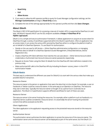 l Read Only 
l Full 
l Allow Access 
5. If you want to allow the API operator profile to query for Guest Manager configuration settings, set the 
Manage Customization privilege to Read Only access. 
6. Complete the rest of the settings appropriately for the operator profile and then click Save Changes. 
About OAuth 
The OAuth 2 RFC 6749 specification for accessing a new set of modern API’s is supported by ClearPass 6.4 and 
later. All OAuth2 requests MUST use the SSL endpoint available at https://<ClearPass IP or 
FQDN>/api/oauth. 
OAuth 2.0 is a simple and secure authorization framework. It allows applications to acquire an access token for 
ClearPass through a variety of workflows supported within the OAuth2 specification. After an application has 
an access token, it can access the various APIs serviced by ClearPass either to configure the platform itself or 
act on behalf of a ClearPass Operator. To use OAuth for authorization: 
l Decide on the use case for API Access — Either ClearPass administrative configuration, or managing 
ClearPass data on behalf of a ClearPass Operator (Guest Management, Onboarded devices, Device 
Registration etc). 
l Create a ClearPass API Client definition that matches the use case above — Either Service Account (client 
credentials) or Authorized User Account (resource owner password), respectively. 
l Request an Access Token using the Client ID details from the ClearPass API client definition created in the 
previous step. 
l Make authorized API calls to the ClearPass APIs by including the Bearer <access_token> in the HTTP 
Authorization header. 
OAuth Basics 
The best way to understand the different use cases for OAuth2 is to start with the various roles that make up a 
possible OAuth2 transaction. 
Resource Owner 
The resource owner is the person or application that owns the data that is to be shared. For example, a user on 
Facebook or Twitter could be a resource owner, in the same way as an Operator on ClearPass. The resource 
they own is their data. Typically the resource owner is thought of as a person but it could also be an 
application. The OAuth 2.0 specification supports different workflows for each of these use cases. 
Resource Server 
The resource server is the server hosting the resources. For example, either a platform such as Facebook or a 
ClearPass Server could be considered a resource server. It is essentially the server hosting the protected 
content that will be accessed via the APIs. 
Client Application 
The client application is the application requesting access to the protected resources stored on the resource 
server. 
Authorization Server 
The authorization server authorizes the client application to access the resources of the resource owner. The 
authorization server and the resource server can be deployed as part of the same server, but the OAuth 2.0 
380 | Administration ClearPass Guest 6.4 | User Guide 
 