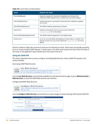 Table 101: Fault Codes and Descriptions 
Fault Reason for Fault 
Client.BadRequest Request exceeds the maximum allowable size. Increase the 
maximum SOAP request size, or reduce the size of the request. 
Client.Authentication Invalid username or password. Check that the credentials supplied 
are correct. 
Client.MethodNotFound The SOAP method request was not found. 
Client.Error Another non-specific client error occurred. Check the 
<faultstring> for more details. 
Server.MethodNotImplemented The SOAP method requested is not implemented. 
Server.Error An error occurred while attempting to convert data, or another non-specific 
server error occurred. Check the <faultstring> for more 
details. 
Certain conditions might also cause errors that are not reported as a fault. These cases are typically caused by 
errors in constructing the SOAP request. In these cases, a non-XML result may be returned; check the body of 
the result, or the application log for details about the cause of the error. 
Using the SOAP API 
This section describes how to access, configure, and debug Web Services, create a SOAP API operator, and 
access the WSDL. 
Accessing SOAP Web Services 
Use the List Web Services command link available from the Administration page, or go to Administration > 
Web Services, to access the SOAP Web Services user interface. 
Configuring SOAP Web Services 
Use the Configure Web Services command link to make changes to system settings affecting the SOAP API. 
388 | Administration ClearPass Guest 6.4 | User Guide 
 