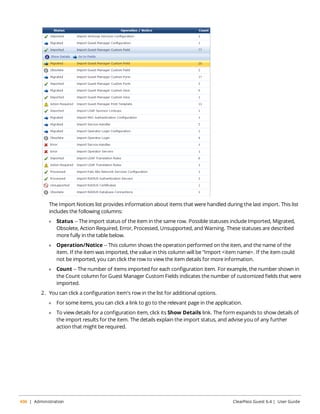 The Import Notices list provides information about items that were handled during the last import. This list 
includes the following columns: 
l Status -- The import status of the item in the same row. Possible statuses include Imported, Migrated, 
Obsolete, Action Required, Error, Processed, Unsupported, and Warning. These statuses are described 
more fully in the table below. 
l Operation/Notice -- This column shows the operation performed on the item, and the name of the 
item. If the item was imported, the value in this column will be "Import <item name>. If the item could 
not be imported, you can click the row to view the item details for more information. 
l Count -- The number of items imported for each configuration item. For example, the number shown in 
the Count column for Guest Manager Custom Fields indicates the number of customized fields that were 
imported. 
2. You can click a configuration item's row in the list for additional options. 
l For some items, you can click a link to go to the relevant page in the application. 
l To view details for a configuration item, click its Show Details link. The form expands to show details of 
the import results for the item. The details explain the import status, and advise you of any further 
action that might be required. 
436 | Administration ClearPass Guest 6.4 | User Guide 
 