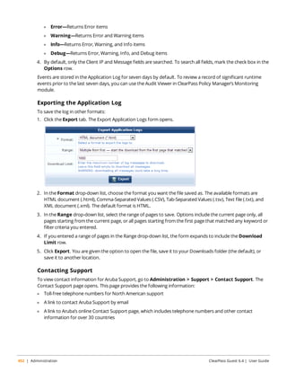 l Error—Returns Error items 
l Warning—Returns Error and Warning items 
l Info—Returns Error, Warning, and Info items 
l Debug—Returns Error, Warning, Info, and Debug items 
4. By default, only the Client IP and Message fields are searched. To search all fields, mark the check box in the 
Options row. 
Events are stored in the Application Log for seven days by default. To review a record of significant runtime 
events prior to the last seven days, you can use the Audit Viewer in ClearPass Policy Manager’s Monitoring 
module. 
Exporting the Application Log 
To save the log in other formats: 
1. Click the Export tab. The Export Application Logs form opens. 
2. In the Format drop-down list, choose the format you want the file saved as. The available formats are 
HTML document (.html), Comma-Separated Values (.CSV), Tab-Separated Values (.tsv), Text file (.txt), and 
XML document (.xml). The default format is HTML. 
3. In the Range drop-down list, select the range of pages to save. Options include the current page only, all 
pages starting from the current page, or all pages starting from the first page that matched any keyword or 
filter criteria you entered. 
4. If you entered a range of pages in the Range drop-down list, the form expands to include the Download 
Limit row. 
5. Click Export. You are given the option to open the file, save it to your Downloads folder (the default), or 
save it to another location. 
Contacting Support 
To view contact information for Aruba Support, go to Administration > Support > Contact Support. The 
Contact Support page opens. This page provides the following information: 
l Toll-free telephone numbers for North American support 
l A link to contact Aruba Support by email 
l A link to Aruba’s online Contact Support page, which includes telephone numbers and other contact 
information for over 30 countries 
452 | Administration ClearPass Guest 6.4 | User Guide 
 