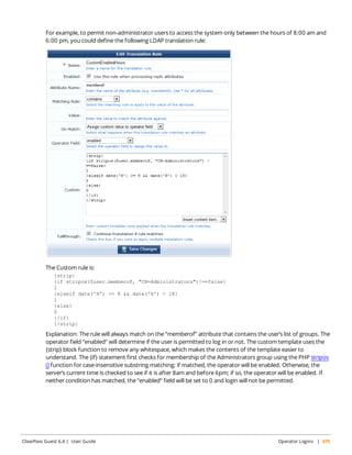 For example, to permit non-administrator users to access the system only between the hours of 8:00 am and 
6:00 pm, you could define the following LDAP translation rule: 
The Custom rule is: 
{strip} 
{if stripos($user.memberof, "CN=Administrators")!==false} 
1 {elseif date('H') >= 8 && date('H') < 18} 
1 {else} 
0 {/if} 
{/strip} 
Explanation: The rule will always match on the “memberof” attribute that contains the user’s list of groups. The 
operator field “enabled” will determine if the user is permitted to log in or not. The custom template uses the 
{strip} block function to remove any whitespace, which makes the contents of the template easier to 
understand. The {if} statement first checks for membership of the Administrators group using the PHP stripos 
() function for case-insensitive substring matching; if matched, the operator will be enabled. Otherwise, the 
server’s current time is checked to see if it is after 8am and before 6pm; if so, the operator will be enabled. If 
neither condition has matched, the “enabled” field will be set to 0 and login will not be permitted. 
ClearPass Guest 6.4 | User Guide Operator Logins | 475 
 