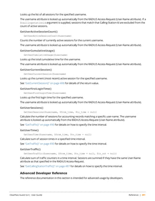 Looks up the list of all sessions for the specified username. 
The username attribute is looked up automatically from the RADIUS Access-Request (User-Name attribute). If a 
$callingstationid argument is supplied, sessions that match that Calling-Station-Id are excluded from the 
count of active sessions. 
GetUserActiveSessionCount() 
GetUserActiveSessionCount($username) 
Counts the number of currently active sessions for the current username. 
The username attribute is looked up automatically from the RADIUS Access-Request (User-Name attribute). 
GetUserCumulativeUsage() 
GetUserCumulativeUsage($username) 
Looks up the total cumulative time for the username. 
The username attribute is looked up automatically from the RADIUS Access-Request (User-Name attribute). 
GetUserCurrentSession() 
GetUserCurrentSession($username) 
Looks up the current (most recent) active session for the specified username. 
See "GetCurrentSession()" on page 488 for details of the return value. 
GetUserFirstLoginTime() 
GetUserFirstLoginTime($username) 
Looks up the first login time for the specified username. 
The username attribute is looked up automatically from the RADIUS Access-Request (User-Name attribute). 
GetUserSessions() 
GetUserSessions($username, $from_time, $to_time = null) 
Calculate the number of sessions for accounting records matching a specific user-name. The username 
attribute is looked up automatically from the RADIUS Access-Request (User-Name attribute). 
See "GetTraffic()" on page 490 for details on how to specify the time interval. 
GetUserTime() 
GetUserTime($username, $from_time, $to_time = null) 
Calculate sum of session times in a specified time interval. 
See "GetTraffic()" on page 490 for details on how to specify the time interval. 
GetUserTraffic() 
GetUserTraffic($username, $from_time, $to_time = null, $in_out = null) 
Calculate sum of traffic counters in a time interval. Sessions are summed if they have the same User-Name 
attribute as that specified in the RADIUS Access-Request. 
See "GetCallingStationTraffic()" on page 487 for details on how to specify the time interval. 
Advanced Developer Reference 
The reference documentation in this section is intended for advanced usage by developers. 
ClearPass Guest 6.4 | User Guide Reference | 491 
 