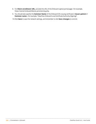 8. For Client enrollment URL, provide the URL of the Onboard captive portal page—for example, 
https://server/onboard/device_provisioning.php. 
9. You should also specify the Common Name of the Onboard CA’s issuing certificate in Issuer pattern > 
Common name—for example, “ClearPass Onboard Local Certificate Authority (Signing)”. 
10.Click Save to save the network settings, and remember to click Save changes to commit. 
534 | Chromebook in Onboard ClearPass Guest 6.4 | User Guide 
 