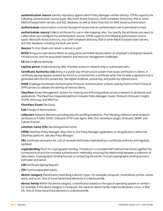 authentication source Identity repository against which Policy Manager verifies identity. CPPM supports the 
following authentication source types: Microsoft Active Directory, LDAP-compliant directories, RSA or other 
RADIUS-based token servers, and SQL database, as well as Static Host lists for MAC-based authentication. 
authorization Authorization controls the type of access that an authenticated user is permitted to have. 
authorization source Collects attributes for use in role-mapping rules. You specify the attributes you want to 
collect when you configure the authentication source. CPPM supports the following authorization source 
types: Microsoft Active Directory, any LDAP compliant directory, RSA or other RADIUS-based token servers, 
and SQL database, including the local user store. 
bounce To shut down and restart a service or port. 
BYOD Bring your own device.Refers to using personal mobile devices within an employer's enterprise network 
infrastructure, and the associated network and resource management challenges. 
CA See Certificate Authority. 
captive portal Implemented by NAS. Provides access to network only to authorized users. 
Certificate Authority (CA) Entity in a public key infrastructure system that issues certificates to clients. A 
certificate signing request received by the CA is converted into a certificate when the CA adds a signature that is 
generated with the CA’s private key. See digital certificate, private key, and public key infrastructure. 
CHAP Challenge-Handshake Authentication Protocol. Authentication scheme used by Point to Point Protocol 
(PPP) servers to validate the identity of remote clients. 
ClearPass Access Management System for creating and enforcing policies across a network to all devices and 
applications. The ClearPass integrated platform includes Policy Manager, Guest, Onboard, OnGuard, Insight, 
Profile, AirGroup, and MACTrac. 
ClearPass Guest See Guest. 
CoA Change of Authorization. 
collectors Network elements providing data for profiling endpoints. The following collectors send endpoint 
attributes to Profile: DHCP, Onboard, HTTP User Agent, MAC OUI, ActiveSync plugin, OnGuard, SNMP, and 
Subnet Scanner. 
common name (CN) See distinguished name. 
CPPM ClearPass Policy Manager. May refer to the Policy Manager application, or all applications within the 
ClearPass platform. See also Policy Manager. 
CRL Certificate revocation list. List of revoked certificates maintained by a certificate authority and regularly 
updated. 
cryptobinding Short for cryptographic binding. Procedure in a tunneled EAP method that binds together the 
tunnel protocol and the tunneled authentication method(s), ensuring the relationship between a collection of 
data assets. Cryptographic binding focuses on protecting the server; mutual cryptographic binding protects 
both peer and server. 
CSR Certificate Signing Request. 
CSV Comma-separated values. 
device category Classification describing a device's type—for example, computer, smartdevice, printer, access 
point, and so on. One of three hierarchical elements in a device profile. 
device family Within the device category, a classification based on the type of operating system or vendor— 
for example, if the device category is Computer, the value for device family might be Windows, Linux, or Mac 
OS. One of three hierarchical elements in a device profile. 
536 | Glossary ClearPass Guest 6.4 | User Guide 
 