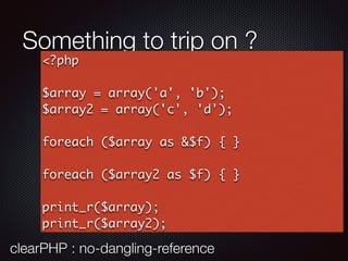 Something to trip on ?
<?php
$array = array('a', 'b');
$array2 = array('c', 'd');
foreach ($array as &$f) { }
foreach ($array2 as $f) { }
print_r($array);
print_r($array2);
clearPHP : no-dangling-reference
 